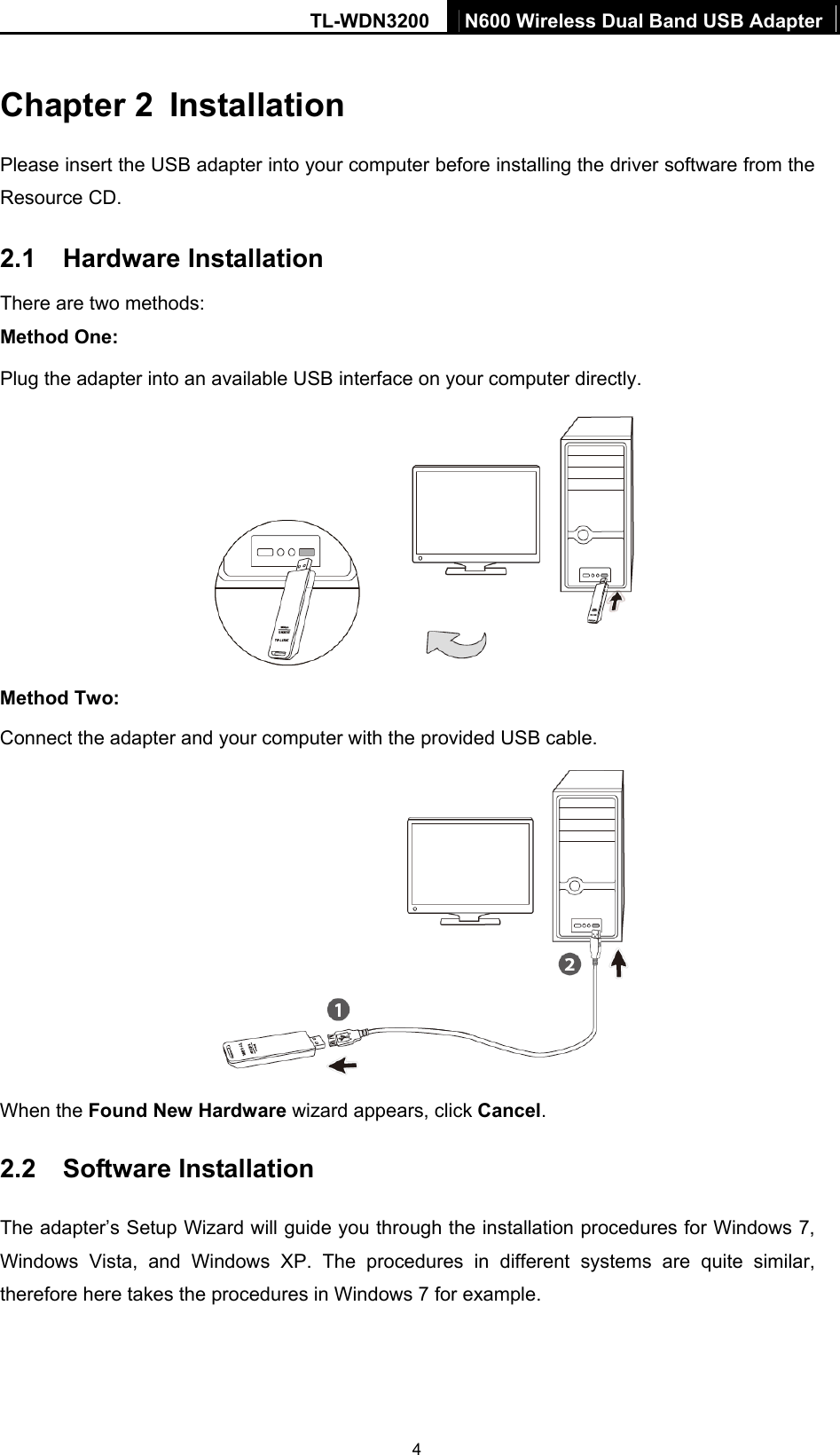 TL-WDN3200  N600 Wireless Dual Band USB Adapter  4Chapter 2  Installation Please insert the USB adapter into your computer before installing the driver software from the Resource CD.   2.1  Hardware Installation There are two methods: Method One: Plug the adapter into an available USB interface on your computer directly.  Method Two: Connect the adapter and your computer with the provided USB cable.  When the Found New Hardware wizard appears, click Cancel.  2.2  Software Installation The adapter’s Setup Wizard will guide you through the installation procedures for Windows 7, Windows Vista, and Windows XP. The procedures in different systems are quite similar, therefore here takes the procedures in Windows 7 for example.   