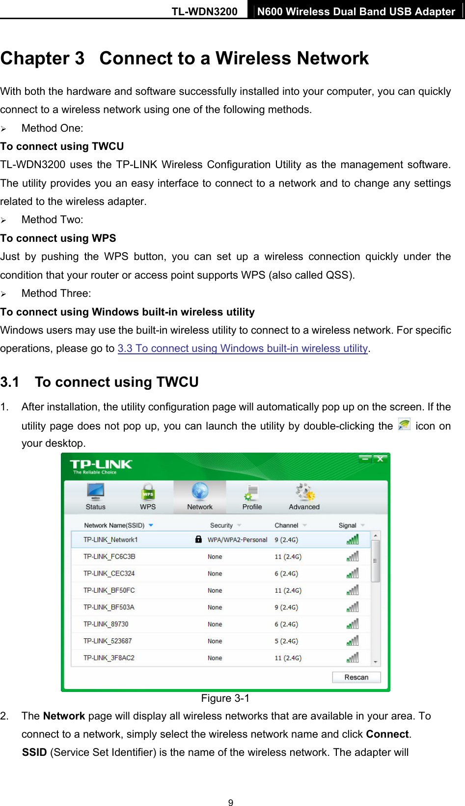 TL-WDN3200  N600 Wireless Dual Band USB Adapter  9Chapter 3  Connect to a Wireless Network With both the hardware and software successfully installed into your computer, you can quickly connect to a wireless network using one of the following methods. ¾ Method One: To connect using TWCU TL-WDN3200 uses the TP-LINK Wireless Configuration Utility as the management software. The utility provides you an easy interface to connect to a network and to change any settings related to the wireless adapter. ¾ Method Two: To connect using WPS Just by pushing the WPS button, you can set up a wireless connection quickly under the condition that your router or access point supports WPS (also called QSS). ¾ Method Three: To connect using Windows built-in wireless utility Windows users may use the built-in wireless utility to connect to a wireless network. For specific operations, please go to 3.3 To connect using Windows built-in wireless utility. 3.1  To connect using TWCU 1.  After installation, the utility configuration page will automatically pop up on the screen. If the utility page does not pop up, you can launch the utility by double-clicking the   icon on your desktop.    Figure 3-1 2. The Network page will display all wireless networks that are available in your area. To connect to a network, simply select the wireless network name and click Connect. SSID (Service Set Identifier) is the name of the wireless network. The adapter will 