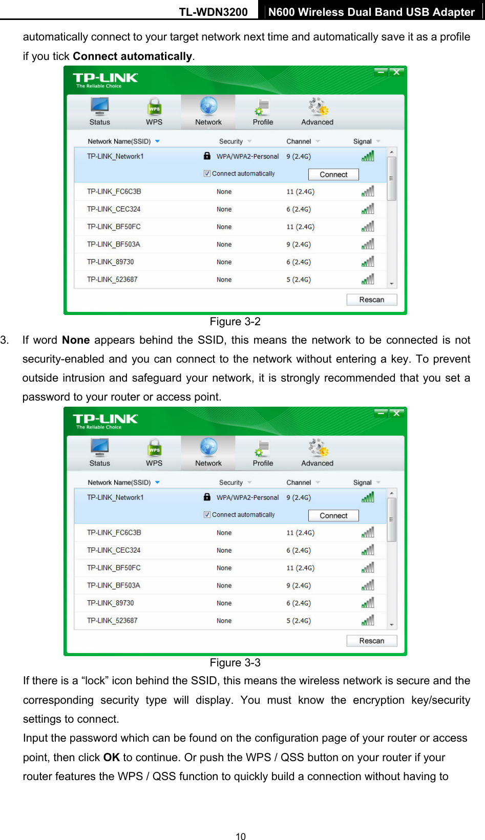 TL-WDN3200  N600 Wireless Dual Band USB Adapter  10automatically connect to your target network next time and automatically save it as a profile if you tick Connect automatically.  Figure 3-2 3. If word None appears behind the SSID, this means the network to be connected is not security-enabled and you can connect to the network without entering a key. To prevent outside intrusion and safeguard your network, it is strongly recommended that you set a password to your router or access point.    Figure 3-3 If there is a “lock” icon behind the SSID, this means the wireless network is secure and the corresponding security type will display. You must know the encryption key/security settings to connect.   Input the password which can be found on the configuration page of your router or access point, then click OK to continue. Or push the WPS / QSS button on your router if your router features the WPS / QSS function to quickly build a connection without having to 