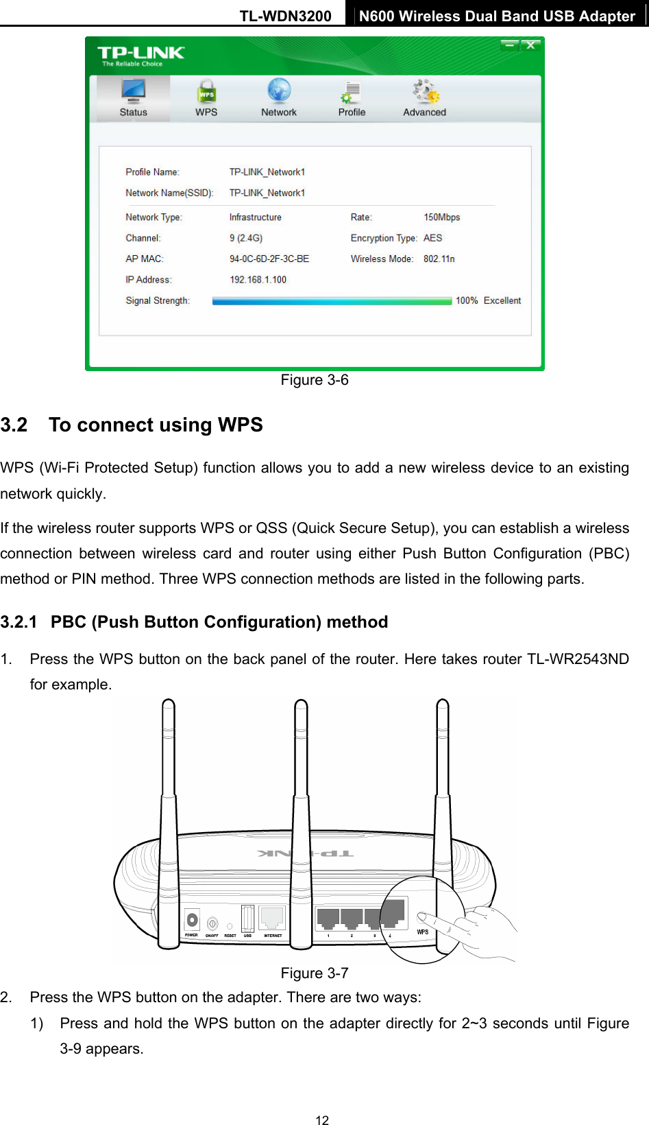 TL-WDN3200  N600 Wireless Dual Band USB Adapter  12 Figure 3-6 3.2  To connect using WPS WPS (Wi-Fi Protected Setup) function allows you to add a new wireless device to an existing network quickly. If the wireless router supports WPS or QSS (Quick Secure Setup), you can establish a wireless connection between wireless card and router using either Push Button Configuration (PBC) method or PIN method. Three WPS connection methods are listed in the following parts.   3.2.1  PBC (Push Button Configuration) method 1.  Press the WPS button on the back panel of the router. Here takes router TL-WR2543ND for example.    Figure 3-7 2.  Press the WPS button on the adapter. There are two ways: 1)  Press and hold the WPS button on the adapter directly for 2~3 seconds until Figure 3-9 appears.   