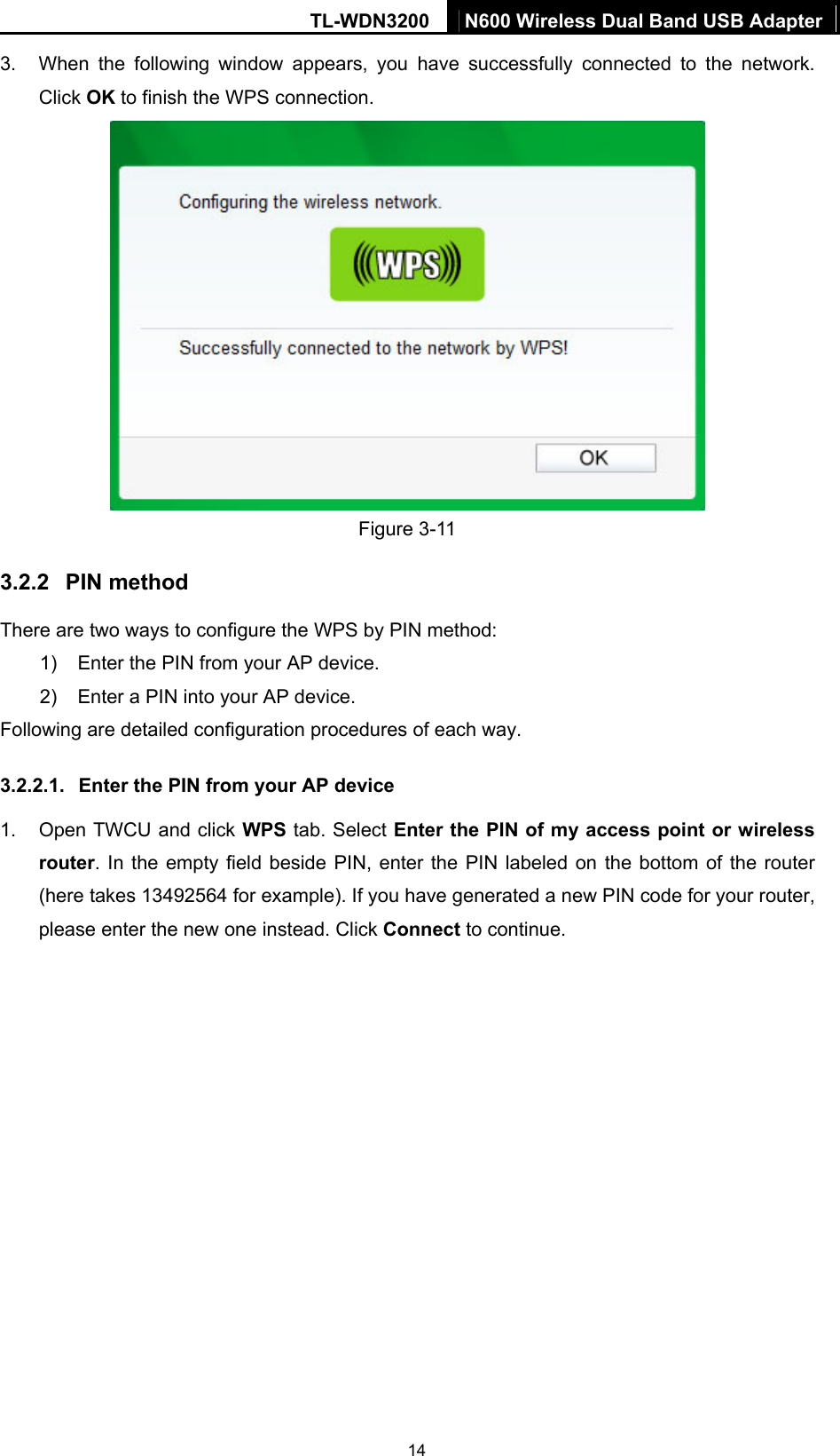 TL-WDN3200  N600 Wireless Dual Band USB Adapter  143.  When the following window appears, you have successfully connected to the network. Click OK to finish the WPS connection.    Figure 3-11 3.2.2  PIN method There are two ways to configure the WPS by PIN method: 1)  Enter the PIN from your AP device. 2)  Enter a PIN into your AP device. Following are detailed configuration procedures of each way. 3.2.2.1.  Enter the PIN from your AP device   1.  Open TWCU and click WPS tab. Select Enter the PIN of my access point or wireless router. In the empty field beside PIN, enter the PIN labeled on the bottom of the router (here takes 13492564 for example). If you have generated a new PIN code for your router, please enter the new one instead. Click Connect to continue. 