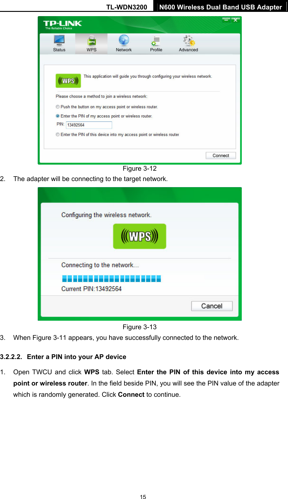 TL-WDN3200  N600 Wireless Dual Band USB Adapter  15 Figure 3-12 2.  The adapter will be connecting to the target network.    Figure 3-13 3. When Figure 3-11 appears, you have successfully connected to the network.   3.2.2.2.  Enter a PIN into your AP device 1.  Open TWCU and click WPS tab. Select Enter the PIN of this device into my access point or wireless router. In the field beside PIN, you will see the PIN value of the adapter which is randomly generated. Click Connect to continue. 