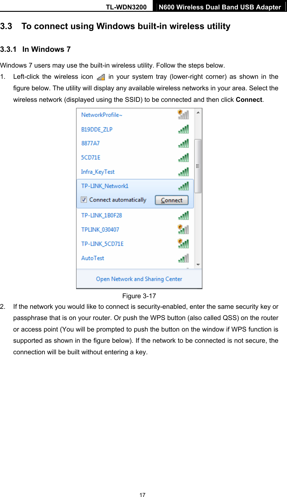 TL-WDN3200  N600 Wireless Dual Band USB Adapter  173.3  To connect using Windows built-in wireless utility 3.3.1  In Windows 7 Windows 7 users may use the built-in wireless utility. Follow the steps below. 1.  Left-click the wireless icon   in your system tray (lower-right corner) as shown in the figure below. The utility will display any available wireless networks in your area. Select the wireless network (displayed using the SSID) to be connected and then click Connect.   Figure 3-17 2.  If the network you would like to connect is security-enabled, enter the same security key or passphrase that is on your router. Or push the WPS button (also called QSS) on the router or access point (You will be prompted to push the button on the window if WPS function is supported as shown in the figure below). If the network to be connected is not secure, the connection will be built without entering a key.   