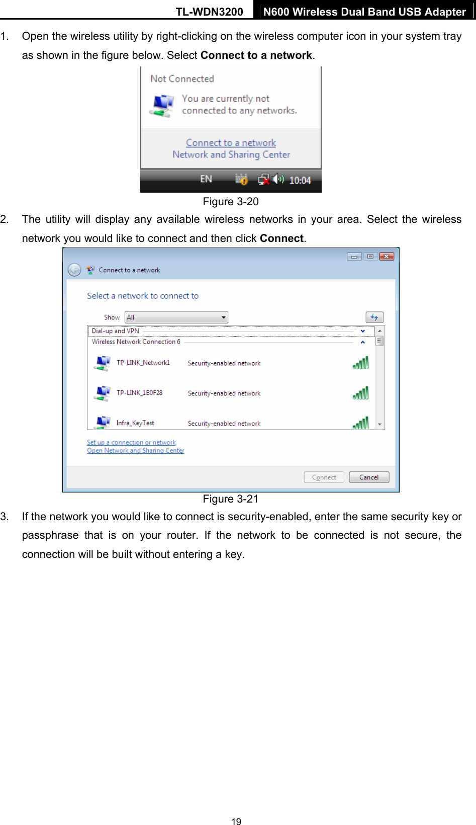 TL-WDN3200  N600 Wireless Dual Band USB Adapter  191.  Open the wireless utility by right-clicking on the wireless computer icon in your system tray as shown in the figure below. Select Connect to a network.   Figure 3-20 2.  The utility will display any available wireless networks in your area. Select the wireless network you would like to connect and then click Connect.   Figure 3-21 3.  If the network you would like to connect is security-enabled, enter the same security key or passphrase that is on your router. If the network to be connected is not secure, the connection will be built without entering a key. 