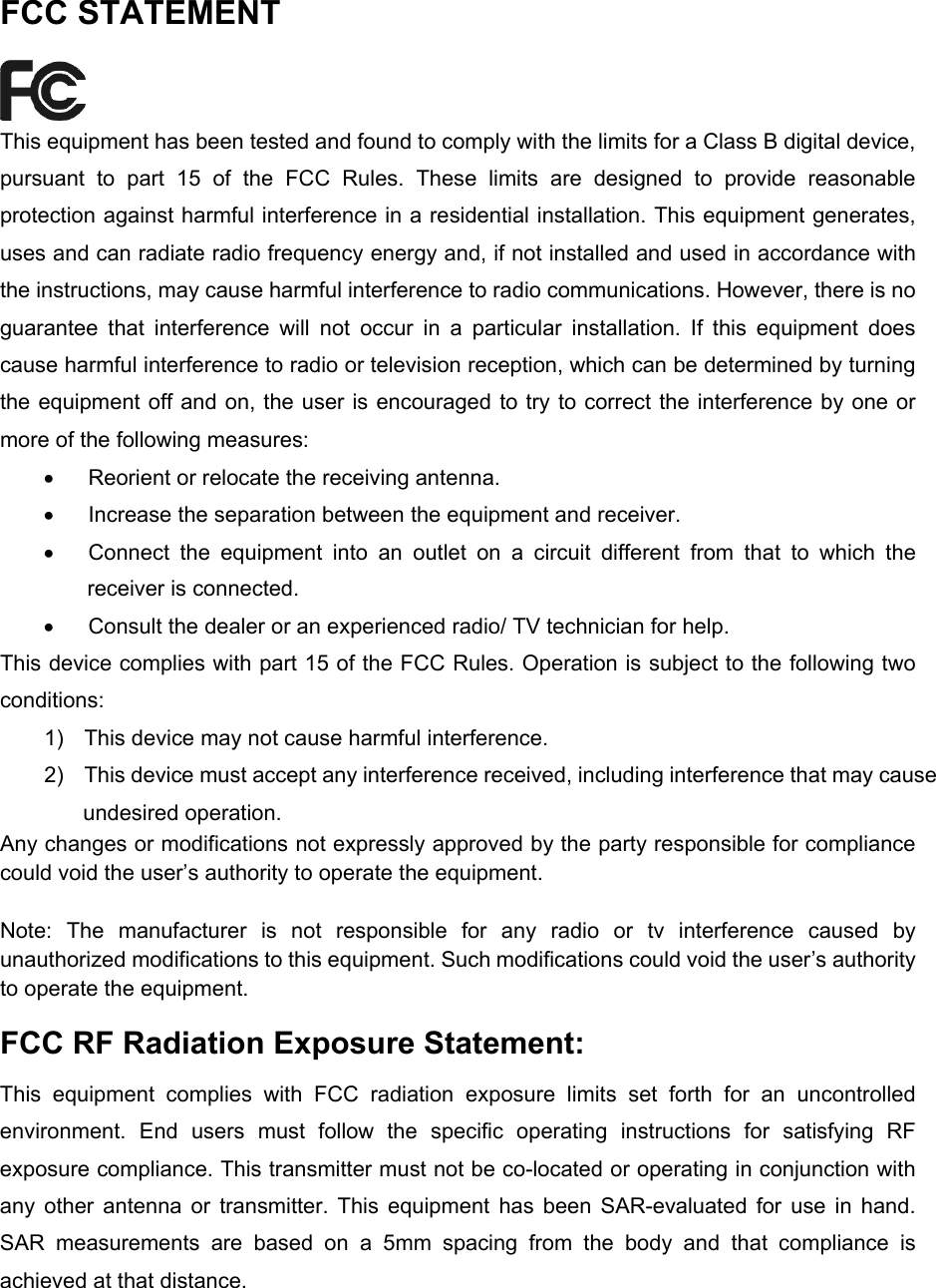  FCC STATEMENT  This equipment has been tested and found to comply with the limits for a Class B digital device, pursuant to part 15 of the FCC Rules. These limits are designed to provide reasonable protection against harmful interference in a residential installation. This equipment generates, uses and can radiate radio frequency energy and, if not installed and used in accordance with the instructions, may cause harmful interference to radio communications. However, there is no guarantee that interference will not occur in a particular installation. If this equipment does cause harmful interference to radio or television reception, which can be determined by turning the equipment off and on, the user is encouraged to try to correct the interference by one or more of the following measures: •  Reorient or relocate the receiving antenna. •  Increase the separation between the equipment and receiver. •  Connect the equipment into an outlet on a circuit different from that to which the receiver is connected.   •  Consult the dealer or an experienced radio/ TV technician for help. This device complies with part 15 of the FCC Rules. Operation is subject to the following two conditions: 1)  This device may not cause harmful interference. 2)  This device must accept any interference received, including interference that may cause undesired operation. Any changes or modifications not expressly approved by the party responsible for compliance could void the user’s authority to operate the equipment.  Note: The manufacturer is not responsible for any radio or tv interference caused by unauthorized modifications to this equipment. Such modifications could void the user’s authority to operate the equipment. FCC RF Radiation Exposure Statement: This equipment complies with FCC radiation exposure limits set forth for an uncontrolled environment. End users must follow the specific operating instructions for satisfying RF exposure compliance. This transmitter must not be co-located or operating in conjunction with any other antenna or transmitter. This equipment has been SAR-evaluated for use in hand. SAR measurements are based on a 5mm spacing from the body and that compliance is achieved at that distance.    