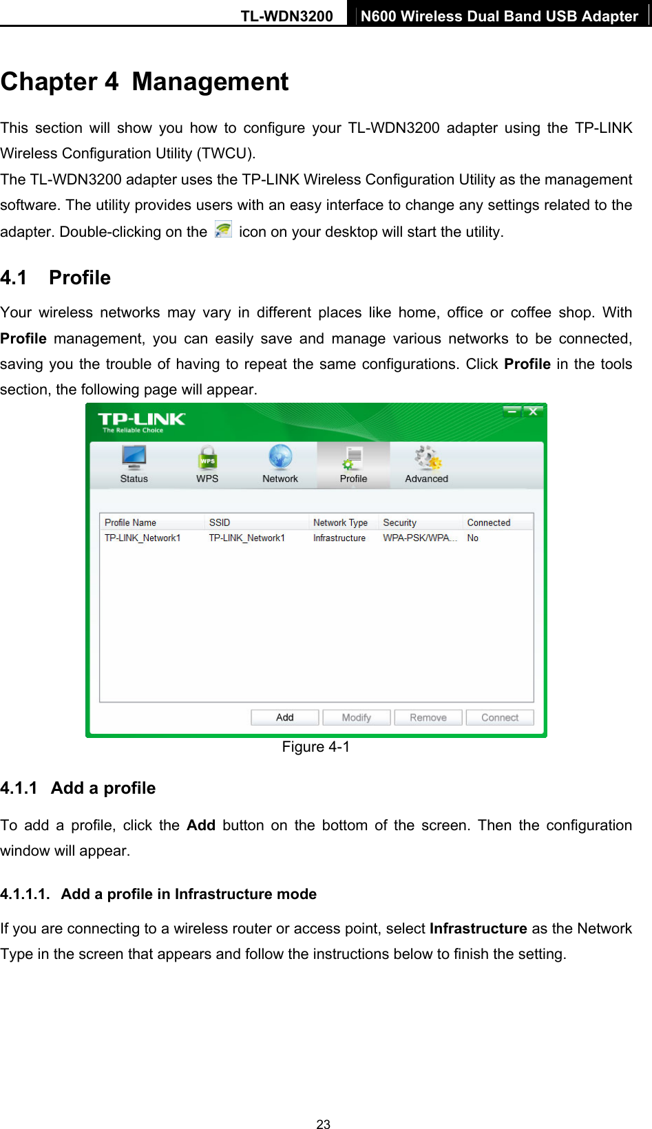 TL-WDN3200  N600 Wireless Dual Band USB Adapter  23Chapter 4  Management This section will show you how to configure your TL-WDN3200 adapter using the TP-LINK Wireless Configuration Utility (TWCU). The TL-WDN3200 adapter uses the TP-LINK Wireless Configuration Utility as the management software. The utility provides users with an easy interface to change any settings related to the adapter. Double-clicking on the    icon on your desktop will start the utility. 4.1  Profile Your wireless networks may vary in different places like home, office or coffee shop. With Profile management, you can easily save and manage various networks to be connected, saving you the trouble of having to repeat the same configurations. Click Profile in the tools section, the following page will appear.    Figure 4-1 4.1.1  Add a profile To add a profile, click the Add button on the bottom of the screen. Then the configuration window will appear.   4.1.1.1.  Add a profile in Infrastructure mode If you are connecting to a wireless router or access point, select Infrastructure as the Network Type in the screen that appears and follow the instructions below to finish the setting. 