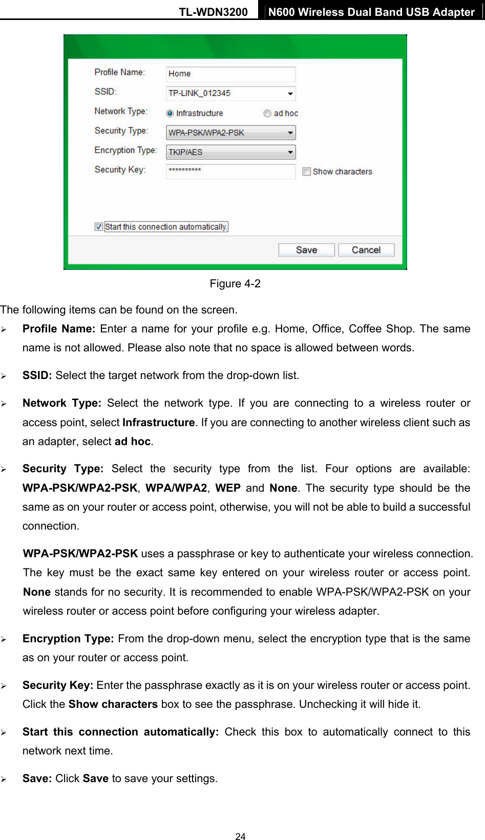 TL-WDN3200  N600 Wireless Dual Band USB Adapter  24 Figure 4-2 The following items can be found on the screen.   ¾ Profile Name: Enter a name for your profile e.g. Home, Office, Coffee Shop. The same name is not allowed. Please also note that no space is allowed between words.   ¾ SSID: Select the target network from the drop-down list. ¾ Network Type: Select the network type. If you are connecting to a wireless router or access point, select Infrastructure. If you are connecting to another wireless client such as an adapter, select ad hoc. ¾ Security Type: Select the security type from the list. Four options are available: WPA-PSK/WPA2-PSK,  WPA/WPA2,  WEP and None. The security type should be the same as on your router or access point, otherwise, you will not be able to build a successful connection.  WPA-PSK/WPA2-PSK uses a passphrase or key to authenticate your wireless connection. The key must be the exact same key entered on your wireless router or access point. None stands for no security. It is recommended to enable WPA-PSK/WPA2-PSK on your wireless router or access point before configuring your wireless adapter. ¾ Encryption Type: From the drop-down menu, select the encryption type that is the same as on your router or access point.     ¾ Security Key: Enter the passphrase exactly as it is on your wireless router or access point. Click the Show characters box to see the passphrase. Unchecking it will hide it.   ¾ Start this connection automatically: Check this box to automatically connect to this network next time.   ¾ Save: Click Save to save your settings.   