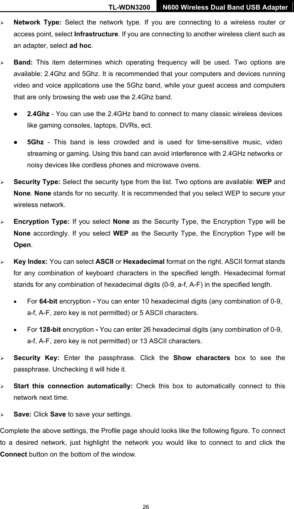 TL-WDN3200  N600 Wireless Dual Band USB Adapter  26¾ Network Type: Select the network type. If you are connecting to a wireless router or access point, select Infrastructure. If you are connecting to another wireless client such as an adapter, select ad hoc. ¾ Band:  This item determines which operating frequency will be used. Two options are available: 2.4Ghz and 5Ghz. It is recommended that your computers and devices running video and voice applications use the 5Ghz band, while your guest access and computers that are only browsing the web use the 2.4Ghz band. z 2.4Ghz - You can use the 2.4GHz band to connect to many classic wireless devices like gaming consoles, laptops, DVRs, ect. z 5Ghz - This band is less crowded and is used for time-sensitive music, video streaming or gaming. Using this band can avoid interference with 2.4GHz networks or noisy devices like cordless phones and microwave ovens.   ¾ Security Type: Select the security type from the list. Two options are available: WEP and None. None stands for no security. It is recommended that you select WEP to secure your wireless network.   ¾ Encryption Type: If you select None as the Security Type, the Encryption Type will be None accordingly. If you select WEP as the Security Type, the Encryption Type will be Open. ¾ Key Index: You can select ASCII or Hexadecimal format on the right. ASCII format stands for any combination of keyboard characters in the specified length. Hexadecimal format stands for any combination of hexadecimal digits (0-9, a-f, A-F) in the specified length. • For 64-bit encryption - You can enter 10 hexadecimal digits (any combination of 0-9, a-f, A-F, zero key is not permitted) or 5 ASCII characters.   • For 128-bit encryption - You can enter 26 hexadecimal digits (any combination of 0-9, a-f, A-F, zero key is not permitted) or 13 ASCII characters. ¾ Security Key: Enter the passphrase. Click the Show characters box to see the passphrase. Unchecking it will hide it.   ¾ Start this connection automatically: Check this box to automatically connect to this network next time.   ¾ Save: Click Save to save your settings.   Complete the above settings, the Profile page should looks like the following figure. To connect to a desired network, just highlight the network you would like to connect to and click the Connect button on the bottom of the window. 