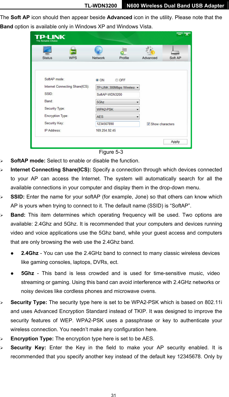 TL-WDN3200  N600 Wireless Dual Band USB Adapter  31The Soft AP icon should then appear beside Advanced icon in the utility. Please note that the Band option is available only in Windows XP and Windows Vista.  Figure 5-3   ¾ SoftAP mode: Select to enable or disable the function. ¾ Internet Connecting Share(ICS): Specify a connection through which devices connected to your AP can access the Internet. The system will automatically search for all the available connections in your computer and display them in the drop-down menu.   ¾ SSID: Enter the name for your softAP (for example, Jone) so that others can know which AP is yours when trying to connect to it. The default name (SSID) is “SoftAP”. ¾ Band: This item determines which operating frequency will be used. Two options are available: 2.4Ghz and 5Ghz. It is recommended that your computers and devices running video and voice applications use the 5Ghz band, while your guest access and computers that are only browsing the web use the 2.4Ghz band. z 2.4Ghz - You can use the 2.4GHz band to connect to many classic wireless devices like gaming consoles, laptops, DVRs, ect. z 5Ghz - This band is less crowded and is used for time-sensitive music, video streaming or gaming. Using this band can avoid interference with 2.4GHz networks or noisy devices like cordless phones and microwave ovens.   ¾ Security Type: The security type here is set to be WPA2-PSK which is based on 802.11i and uses Advanced Encryption Standard instead of TKIP. It was designed to improve the security features of WEP. WPA2-PSK uses a passphrase or key to authenticate your wireless connection. You needn’t make any configuration here.   ¾ Encryption Type: The encryption type here is set to be AES.   ¾ Security Key: Enter the Key in the field to make your AP security enabled. It is recommended that you specify another key instead of the default key 12345678. Only by 