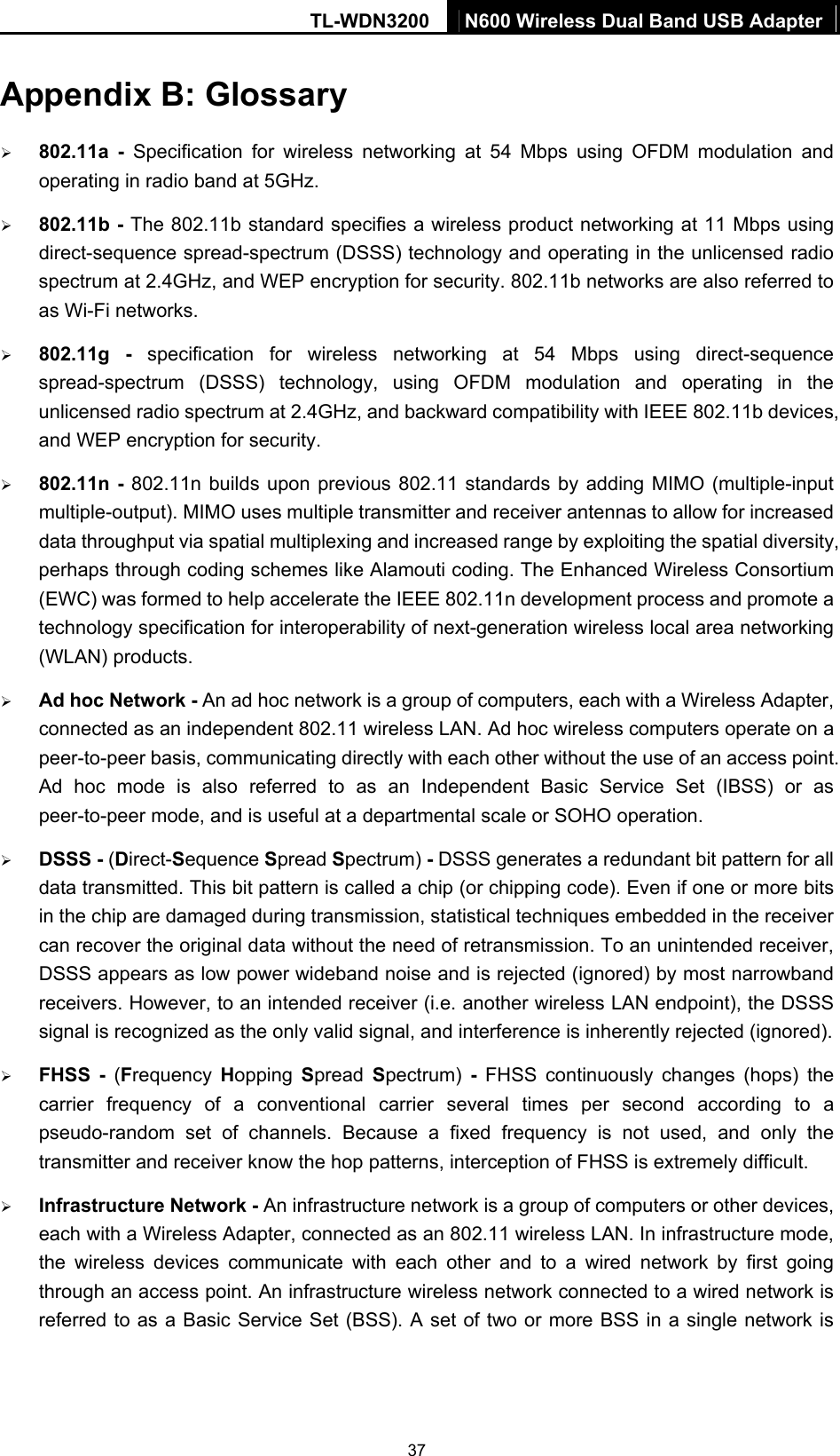 TL-WDN3200  N600 Wireless Dual Band USB Adapter  37Appendix B: Glossary ¾ 802.11a - Specification for wireless networking at 54 Mbps using OFDM modulation and operating in radio band at 5GHz. ¾ 802.11b - The 802.11b standard specifies a wireless product networking at 11 Mbps using direct-sequence spread-spectrum (DSSS) technology and operating in the unlicensed radio spectrum at 2.4GHz, and WEP encryption for security. 802.11b networks are also referred to as Wi-Fi networks. ¾ 802.11g - specification for wireless networking at 54 Mbps using direct-sequence spread-spectrum (DSSS) technology, using OFDM modulation and operating in the unlicensed radio spectrum at 2.4GHz, and backward compatibility with IEEE 802.11b devices, and WEP encryption for security. ¾ 802.11n - 802.11n builds upon previous 802.11 standards by adding MIMO (multiple-input multiple-output). MIMO uses multiple transmitter and receiver antennas to allow for increased data throughput via spatial multiplexing and increased range by exploiting the spatial diversity, perhaps through coding schemes like Alamouti coding. The Enhanced Wireless Consortium (EWC) was formed to help accelerate the IEEE 802.11n development process and promote a technology specification for interoperability of next-generation wireless local area networking (WLAN) products. ¾ Ad hoc Network - An ad hoc network is a group of computers, each with a Wireless Adapter, connected as an independent 802.11 wireless LAN. Ad hoc wireless computers operate on a peer-to-peer basis, communicating directly with each other without the use of an access point. Ad hoc mode is also referred to as an Independent Basic Service Set (IBSS) or as peer-to-peer mode, and is useful at a departmental scale or SOHO operation.   ¾ DSSS - (Direct-Sequence Spread Spectrum) - DSSS generates a redundant bit pattern for all data transmitted. This bit pattern is called a chip (or chipping code). Even if one or more bits in the chip are damaged during transmission, statistical techniques embedded in the receiver can recover the original data without the need of retransmission. To an unintended receiver, DSSS appears as low power wideband noise and is rejected (ignored) by most narrowband receivers. However, to an intended receiver (i.e. another wireless LAN endpoint), the DSSS signal is recognized as the only valid signal, and interference is inherently rejected (ignored). ¾ FHSS - (Frequency  Hopping  Spread  Spectrum)  - FHSS continuously changes (hops) the carrier frequency of a conventional carrier several times per second according to a pseudo-random set of channels. Because a fixed frequency is not used, and only the transmitter and receiver know the hop patterns, interception of FHSS is extremely difficult. ¾ Infrastructure Network - An infrastructure network is a group of computers or other devices, each with a Wireless Adapter, connected as an 802.11 wireless LAN. In infrastructure mode, the wireless devices communicate with each other and to a wired network by first going through an access point. An infrastructure wireless network connected to a wired network is referred to as a Basic Service Set (BSS). A set of two or more BSS in a single network is 