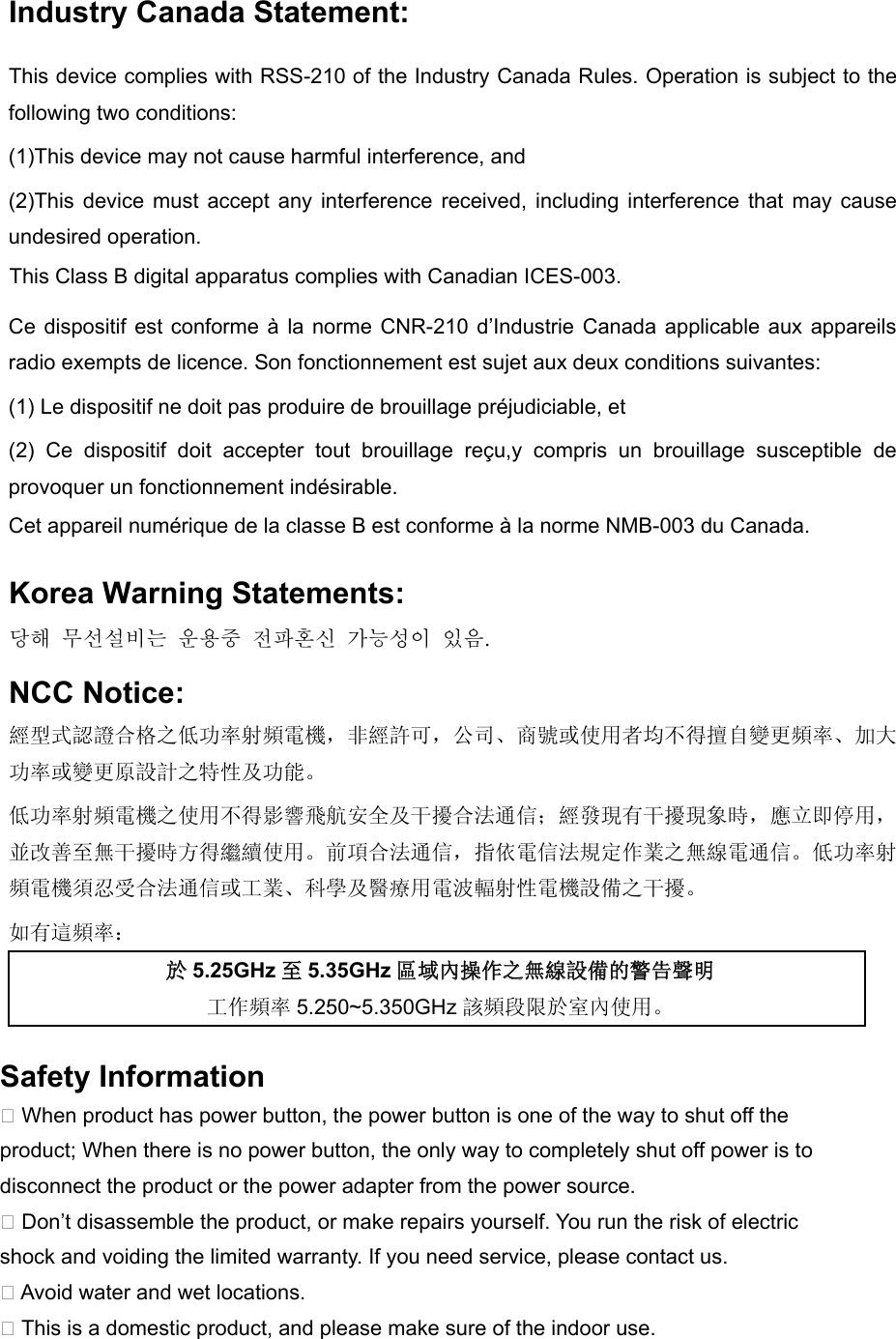   Industry Canada Statement: This device complies with RSS-210 of the Industry Canada Rules. Operation is subject to the following two conditions: (1)This device may not cause harmful interference, and   (2)This device  must accept  any  interference  received,  including  interference  that  may  cause undesired operation.     Ce dispositif est conforme à la norme CNR-210 d’Industrie Canada applicable  aux appareils radio exempts de licence. Son fonctionnement est sujet aux deux conditions suivantes: (1) Le dispositif ne doit pas produire de brouillage préjudiciable, et   (2)  Ce  dispositif  doit  accepter  tout  brouillage  reçu,y  compris  un  brouillage  susceptible  de provoquer un fonctionnement indésirable.  Korea Warning Statements: 당해 무선설비는 운용중 전파혼신 가능성이 있음. NCC Notice: 經型式認證合格之低功率射頻電機，非經許可，公司、商號或使用者均不得擅自變更頻率、加大功率或變更原設計之特性及功能。 低功率射頻電機之使用不得影響飛航安全及干擾合法通信；經發現有干擾現象時，應立即停用，並改善至無干擾時方得繼續使用。前項合法通信，指依電信法規定作業之無線電通信。低功率射頻電機須忍受合法通信或工業、科學及醫療用電波輻射性電機設備之干擾。 如有這頻率： 於5.25GHz至5.35GHz區域內操作之無線設備的警告聲明 工作頻率 5.250~5.350GHz 該頻段限於室內使用。 This Class B digital apparatus complies with Canadian ICES-003.Cet appareil numérique de la classe B est conforme à la norme NMB-003 du Canada.Safety Information� When product has power button, the power button is one of the way to shut off the product; When there is no power button, the only way to completely shut off power is to disconnect the product or the power adapter from the power source.� Don’t disassemble the product, or make repairs yourself. You run the risk of electric shock and voiding the limited warranty. If you need service, please contact us.� Avoid water and wet locations.� This is a domestic product, and please make sure of the indoor use.  