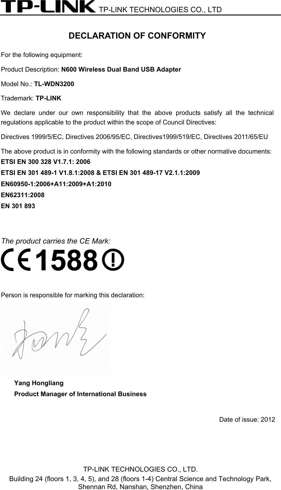  TP-LINK TECHNOLOGIES CO., LTD  TP-LINK TECHNOLOGIES CO., LTD. Building 24 (floors 1, 3, 4, 5), and 28 (floors 1-4) Central Science and Technology Park, Shennan Rd, Nanshan, Shenzhen, China DECLARATION OF CONFORMITY For the following equipment:   Product Description: N600 Wireless Dual Band USB Adapter Model No.: TL-WDN3200 Trademark: TP-LINK     We  declare under our own responsibility  that  the  above  products  satisfy  all  the  technical regulations applicable to the product within the scope of Council Directives:     Directives 1999/5/EC, Directives 2006/95/EC, Directives1999/519/EC, Directives 2011/65/EU   The above product is in conformity with the following standards or other normative documents: ETSI EN 300 328 V1.7.1: 2006 ETSI EN 301 489-1 V1.8.1:2008 &amp; ETSI EN 301 489-17 V2.1.1:2009 EN60950-1:2006+A11:2009+A1:2010   EN62311:2008   EN 301 893   The product carries the CE Mark:   Person is responsible for marking this declaration:  Yang Hongliang Product Manager of International Business  Date of issue: 2012