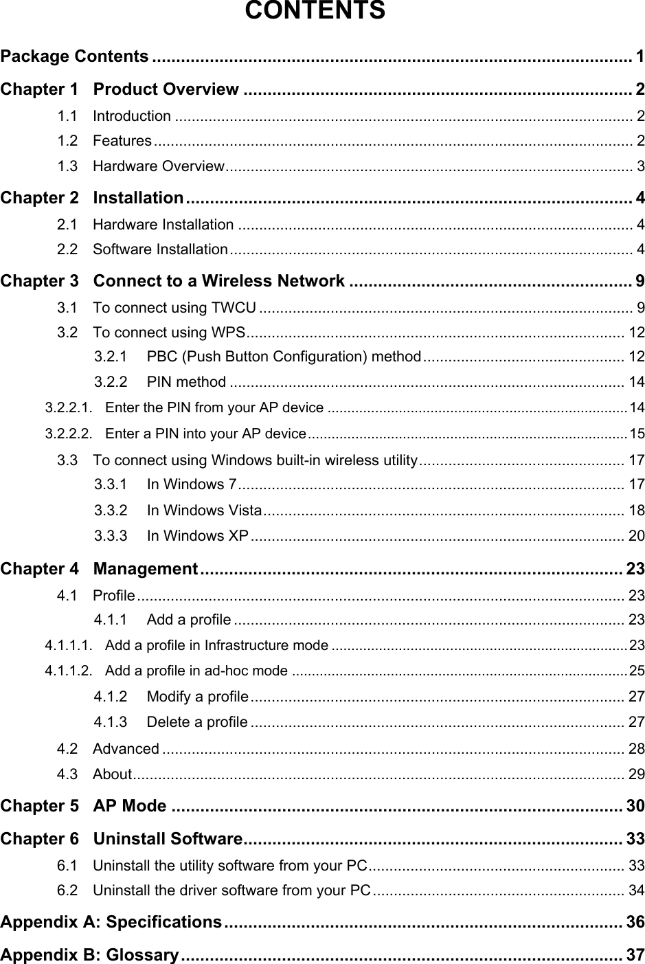  CONTENTS Package Contents .................................................................................................... 1 Chapter 1 Product Overview ................................................................................. 2 1.1 Introduction ............................................................................................................. 2 1.2 Features.................................................................................................................. 2 1.3 Hardware Overview................................................................................................. 3 Chapter 2 Installation............................................................................................. 4 2.1 Hardware Installation .............................................................................................. 4 2.2 Software Installation................................................................................................ 4 Chapter 3 Connect to a Wireless Network ........................................................... 9 3.1 To connect using TWCU ......................................................................................... 9 3.2 To connect using WPS.......................................................................................... 12 3.2.1 PBC (Push Button Configuration) method................................................ 12 3.2.2 PIN method .............................................................................................. 14 3.2.2.1. Enter the PIN from your AP device ............................................................................14 3.2.2.2. Enter a PIN into your AP device.................................................................................15 3.3 To connect using Windows built-in wireless utility................................................. 17 3.3.1 In Windows 7............................................................................................ 17 3.3.2 In Windows Vista...................................................................................... 18 3.3.3 In Windows XP......................................................................................... 20 Chapter 4 Management........................................................................................ 23 4.1 Profile.................................................................................................................... 23 4.1.1 Add a profile ............................................................................................. 23 4.1.1.1. Add a profile in Infrastructure mode ...........................................................................23 4.1.1.2. Add a profile in ad-hoc mode .....................................................................................25 4.1.2 Modify a profile......................................................................................... 27 4.1.3 Delete a profile ......................................................................................... 27 4.2 Advanced .............................................................................................................. 28 4.3 About..................................................................................................................... 29 Chapter 5 AP Mode .............................................................................................. 30 Chapter 6 Uninstall Software............................................................................... 33 6.1 Uninstall the utility software from your PC............................................................. 33 6.2 Uninstall the driver software from your PC............................................................ 34 Appendix A: Specifications................................................................................... 36 Appendix B: Glossary............................................................................................ 37  