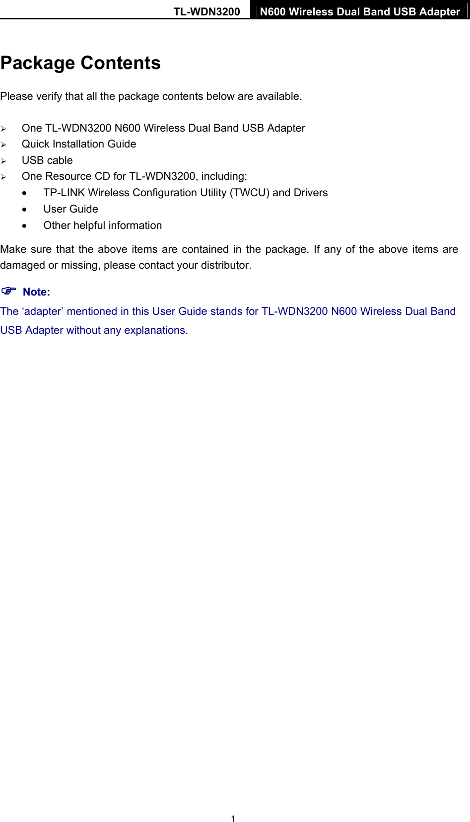 TL-WDN3200  N600 Wireless Dual Band USB Adapter 1 Package Contents Please verify that all the package contents below are available. ¾ One TL-WDN3200 N600 Wireless Dual Band USB Adapter ¾ Quick Installation Guide ¾ USB cable ¾ One Resource CD for TL-WDN3200, including: •  TP-LINK Wireless Configuration Utility (TWCU) and Drivers • User Guide •  Other helpful information Make sure that the above items are contained in the package. If any of the above items are damaged or missing, please contact your distributor. ) Note: The ‘adapter’ mentioned in this User Guide stands for TL-WDN3200 N600 Wireless Dual Band USB Adapter without any explanations.  