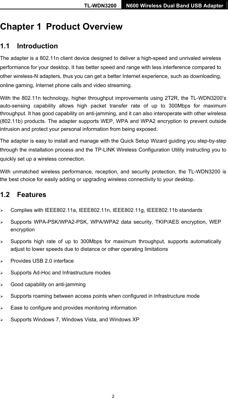 TL-WDN3200  N600 Wireless Dual Band USB Adapter 2 Chapter 1  Product Overview 1.1  Introduction The adapter is a 802.11n client device designed to deliver a high-speed and unrivaled wireless performance for your desktop. It has better speed and range with less interference compared to other wireless-N adapters, thus you can get a better Internet experience, such as downloading, online gaming, Internet phone calls and video streaming. With the 802.11n technology, higher throughput improvements using 2T2R, the TL-WDN3200’s auto-sensing capability allows high packet transfer rate of up to 300Mbps for maximum throughput. It has good capability on anti-jamming, and it can also interoperate with other wireless (802.11b) products. The adapter supports WEP, WPA and WPA2 encryption to prevent outside intrusion and protect your personal information from being exposed. The adapter is easy to install and manage with the Quick Setup Wizard guiding you step-by-step through the installation process and the TP-LINK Wireless Configuration Utility instructing you to quickly set up a wireless connection. With unmatched wireless performance, reception, and security protection, the TL-WDN3200 is the best choice for easily adding or upgrading wireless connectivity to your desktop.1.2  Features ¾ Complies with IEEE802.11a, IEEE802.11n, IEEE802.11g, IEEE802.11b standards ¾ Supports WPA-PSK/WPA2-PSK, WPA/WPA2 data security, TKIP/AES encryption, WEP encryption ¾ Supports high rate of up to 300Mbps for maximum throughput, supports automatically adjust to lower speeds due to distance or other operating limitations ¾ Provides USB 2.0 interface ¾ Supports Ad-Hoc and Infrastructure modes ¾ Good capability on anti-jamming ¾ Supports roaming between access points when configured in Infrastructure mode ¾ Ease to configure and provides monitoring information ¾ Supports Windows 7, Windows Vista, and Windows XP 