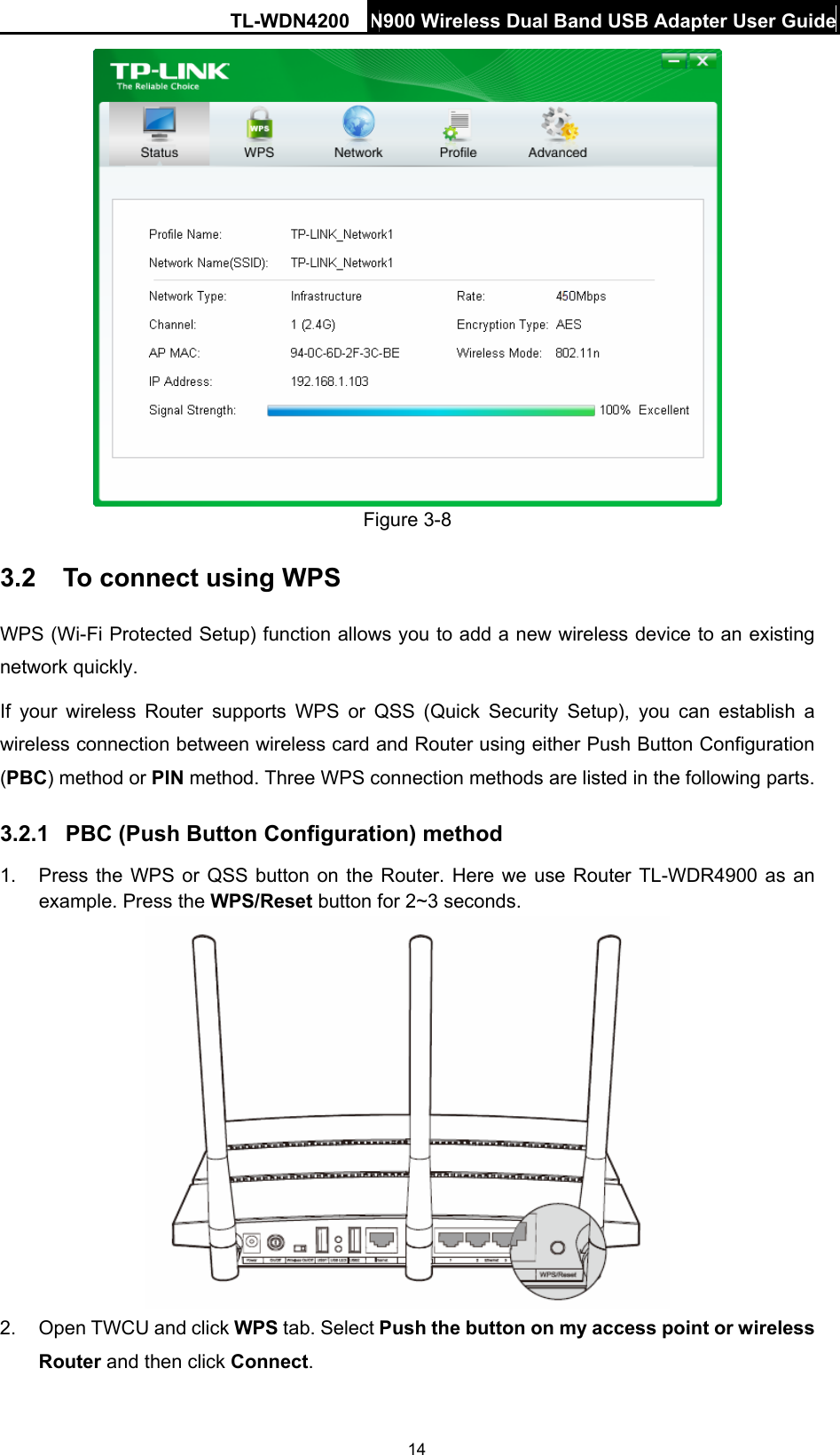TL-WDN4200 N900 Wireless Dual Band USB Adapter User Guide  14 Figure 3-8 3.2  To connect using WPS WPS (Wi-Fi Protected Setup) function allows you to add a new wireless device to an existing network quickly. If your wireless Router supports WPS or QSS (Quick Security Setup), you can establish a wireless connection between wireless card and Router using either Push Button Configuration (PBC) method or PIN method. Three WPS connection methods are listed in the following parts. 3.2.1  PBC (Push Button Configuration) method 1.  Press the WPS or QSS button on the Router. Here we use Router TL-WDR4900 as an example. Press the WPS/Reset button for 2~3 seconds.  2.  Open TWCU and click WPS tab. Select Push the button on my access point or wireless Router and then click Connect.  