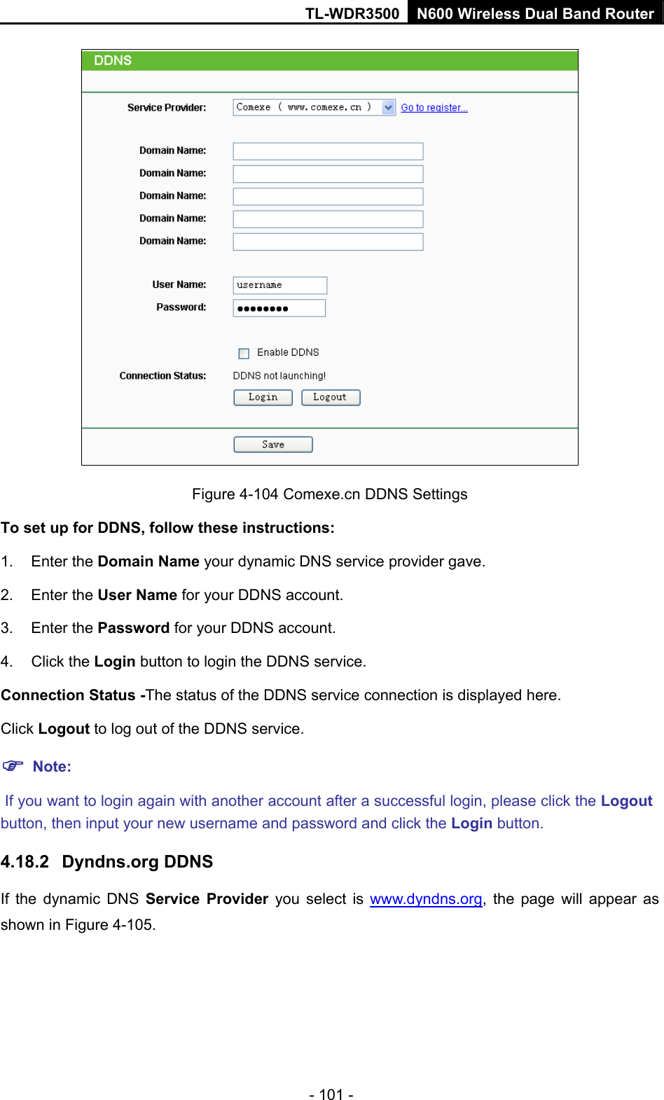 TL-WDR3500 N600 Wireless Dual Band Router - 101 -  Figure 4-104 Comexe.cn DDNS Settings To set up for DDNS, follow these instructions: 1. Enter the Domain Name your dynamic DNS service provider gave.   2. Enter the User Name for your DDNS account.   3. Enter the Password for your DDNS account.   4. Click the Login button to login the DDNS service.   Connection Status -The status of the DDNS service connection is displayed here. Click Logout to log out of the DDNS service.    Note:  If you want to login again with another account after a successful login, please click the Logout button, then input your new username and password and click the Login button. 4.18.2  Dyndns.org DDNS If the dynamic DNS Service Provider you select is www.dyndns.org, the page will appear as shown in Figure 4-105. 