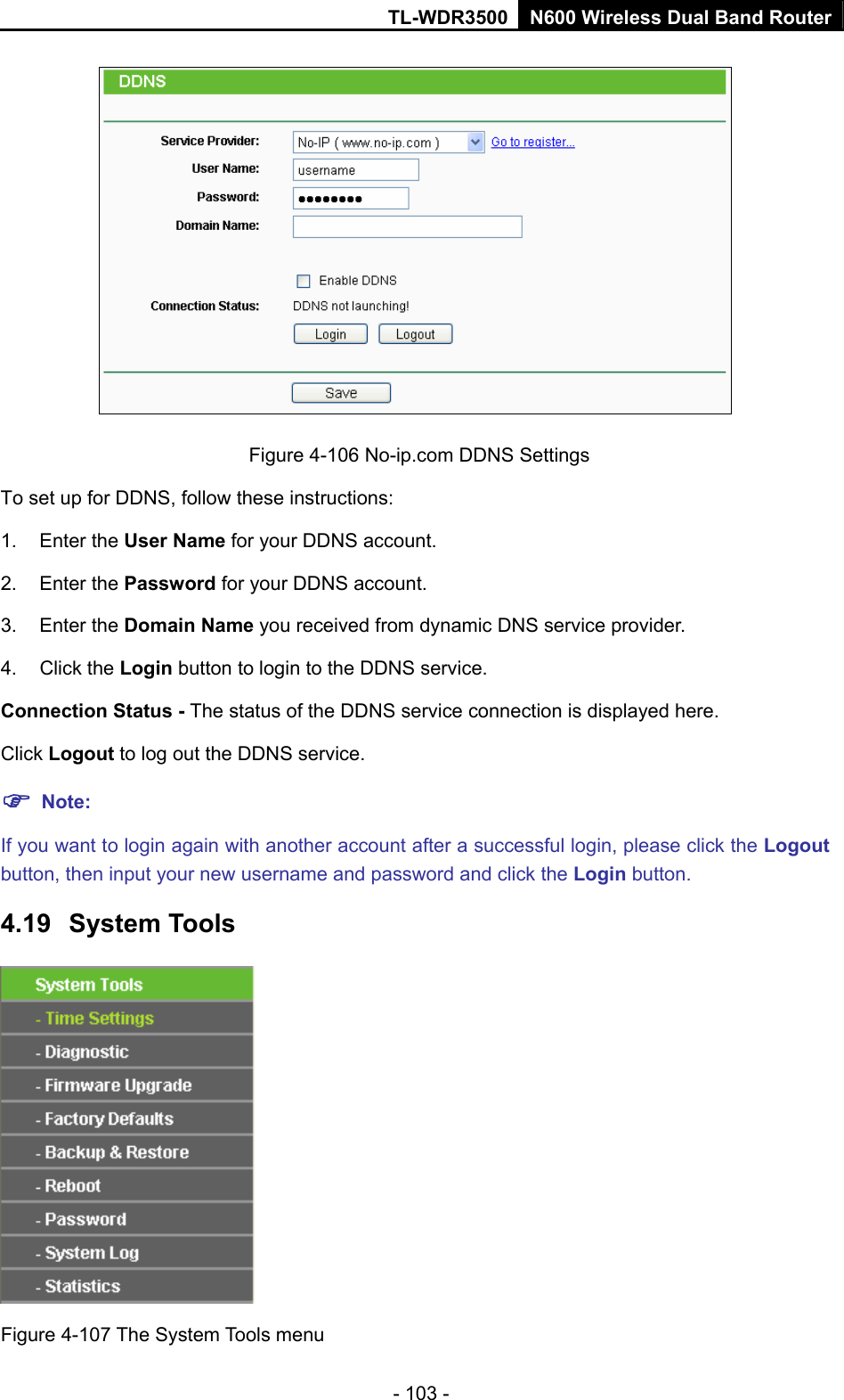 TL-WDR3500 N600 Wireless Dual Band Router - 103 -  Figure 4-106 No-ip.com DDNS Settings  der.   ce connection is displayed here. Logout to log out the DDNS service. ick the Logout ername and password and click the Login button. 4.19  System Tools To set up for DDNS, follow these instructions: 1. Enter the User Name for your DDNS account. 2. Enter the Password for your DDNS account.   3. Enter the Domain Name you received from dynamic DNS service provi4. Click the Login button to login to the DDNS service.   Connection Status - The status of the DDNS serviClick  Note: If you want to login again with another account after a successful login, please clbutton, then input your new us Figure 4-107 The System Tools menu 