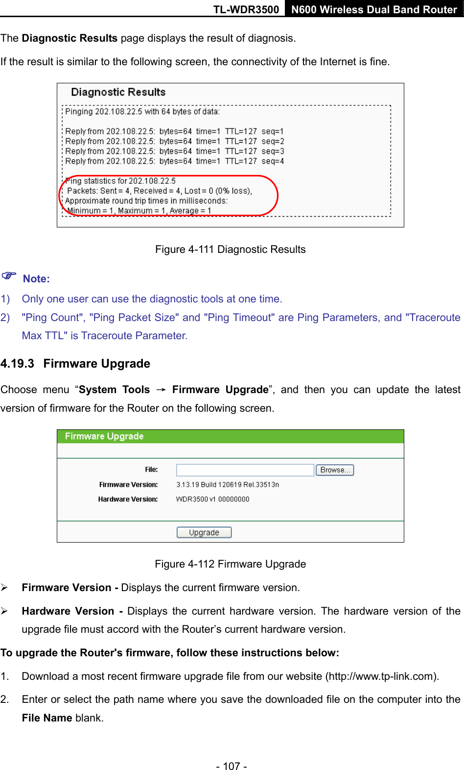 TL-WDR3500 N600 Wireless Dual Band Router - 107 - The Diagnostic Results page displays the result of diagnosis. If the result is similar to the following screen, the connectivity of the Internet is fine.  Figure 4-111 Diagnostic Results  Note: 1)  Only one user can use the diagnostic tools at one time.   2)  &quot;Ping Count&quot;, &quot;Ping Packet Size&quot; and &quot;Ping Timeout&quot; are Ping Parameters, and &quot;Traceroute Max TTL&quot; is Traceroute Parameter.   4.19.3  Firmware Upgrade Choose menu “System Tools → Firmware Upgrade”, and then you can update the latest version of firmware for the Router on the following screen.  Figure 4-112 Firmware Upgrade  Firmware Version - Displays the current firmware version.  Hardware Version - Displays the current hardware version. The hardware version of the upgrade file must accord with the Router’s current hardware version. To upgrade the Router&apos;s firmware, follow these instructions below: 1.  Download a most recent firmware upgrade file from our website (http://www.tp-link.com).  2.  Enter or select the path name where you save the downloaded file on the computer into the File Name blank.   