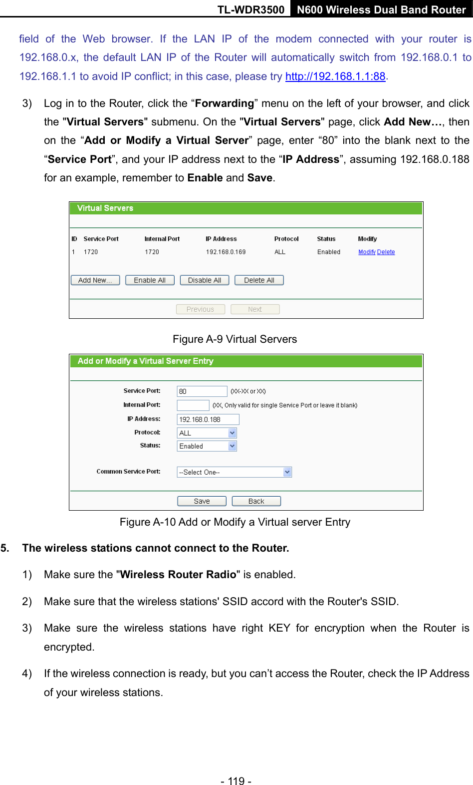 TL-WDR3500 N600 Wireless Dual Band Router - 119 - field of the Web browser. If the LAN IP of the modem connected with your router is 192.168.0.x, the default LAN IP of the Router will automatically switch from 192.168.0.1 to 192.168.1.1 to avoid IP conflict; in this case, please try http://192.168.1.1:88. 3)  Log in to the Router, click the “Forwarding” menu on the left of your browser, and click the &quot;Virtual Servers&quot; submenu. On the &quot;Virtual Servers&quot; page, click Add New…, then on the “Add or Modify a Virtual Server” page, enter “80” into the blank next to the “Service Port”, and your IP address next to the “IP Address”, assuming 192.168.0.188 for an example, remember to Enable and Save.  Figure A-9 Virtual Servers  Figure A-10 Add or Modify a Virtual server Entry 5.  The wireless stations cannot connect to the Router. 1)  Make sure the &quot;Wireless Router Radio&quot; is enabled. 2)  Make sure that the wireless stations&apos; SSID accord with the Router&apos;s SSID. 3)  Make sure the wireless stations have right KEY for encryption when the Router is encrypted. 4)  If the wireless connection is ready, but you can’t access the Router, check the IP Address of your wireless stations. 