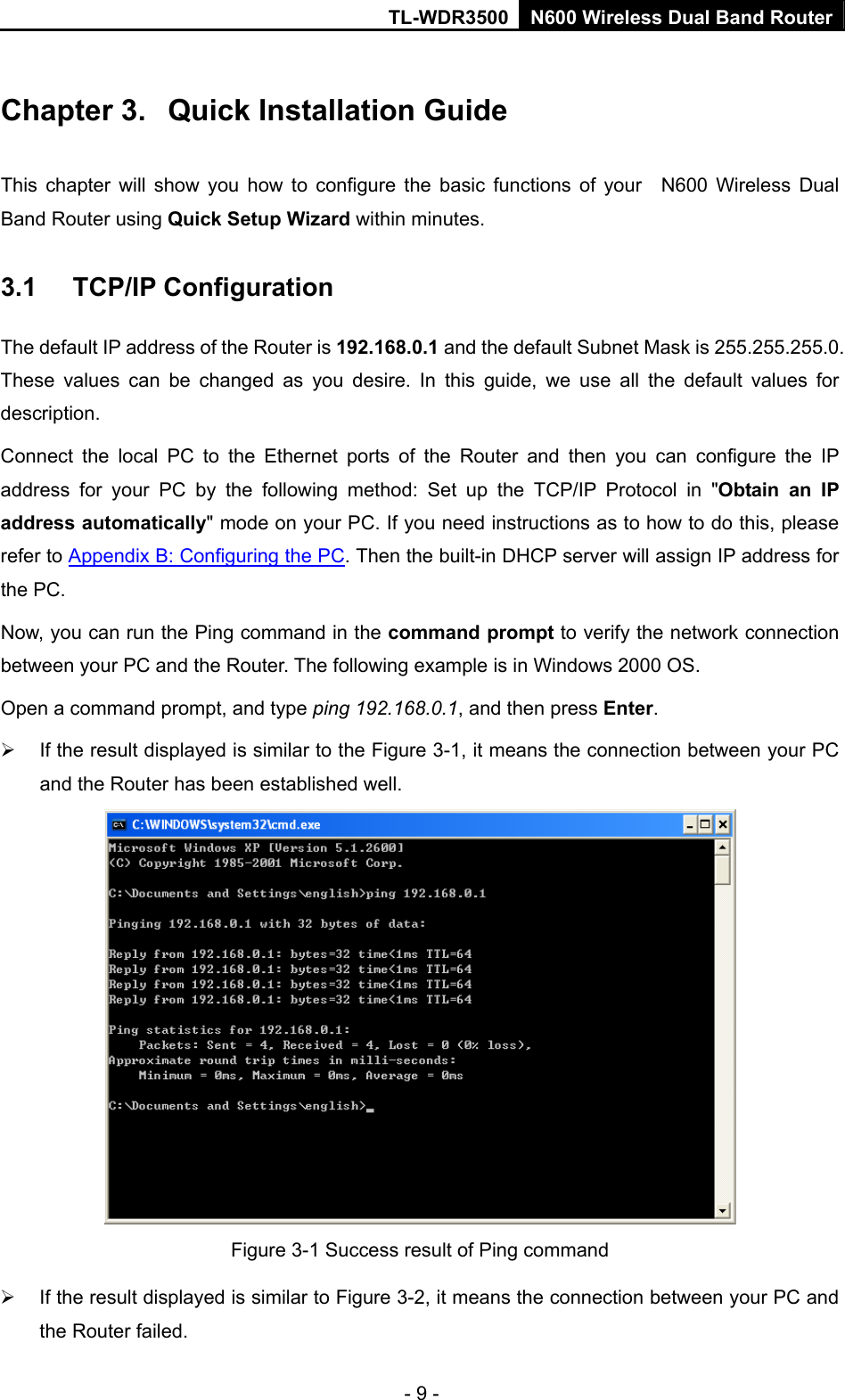 TL-WDR3500 N600 Wireless Dual Band Router - 9 - Chapter 3.  Quick Installation Guide This chapter will show you how to configure the basic functions of your  N600 Wireless Dual Band Router using Quick Setup Wizard within minutes. 3.1  TCP/IP Configuration The default IP address of the Router is 192.168.0.1 and the default Subnet Mask is 255.255.255.0. These values can be changed as you desire. In this guide, we use all the default values for description. Connect the local PC to the Ethernet ports of the Router and then you can configure the IP address for your PC by the following method: Set up the TCP/IP Protocol in &quot;Obtain an IP address automatically&quot; mode on your PC. If you need instructions as to how to do this, please refer to Appendix B: Configuring the PC. Then the built-in DHCP server will assign IP address for the PC. Now, you can run the Ping command in the command prompt to verify the network connection between your PC and the Router. The following example is in Windows 2000 OS. Open a command prompt, and type ping 192.168.0.1, and then press Enter.   If the result displayed is similar to the Figure 3-1, it means the connection between your PC and the Router has been established well.    Figure 3-1 Success result of Ping command   If the result displayed is similar to Figure 3-2, it means the connection between your PC and the Router failed.   
