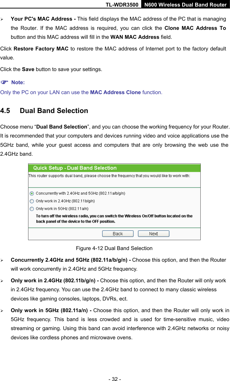 TL-WDR3500 N600 Wireless Dual Band Router - 32 -  Your PC&apos;s MAC Address - This field displays the MAC address of the PC that is managing the Router. If the MAC address is required, you can click the Clone MAC Address To button and this MAC address will fill in the WAN MAC Address field. Click Restore Factory MAC to restore the MAC address of Internet port to the factory default value. Click the Save button to save your settings.  Note:  Only the PC on your LAN can use the MAC Address Clone function. 4.5  Dual Band Selection Choose menu “Dual Band Selection”, and you can choose the working frequency for your Router. It is recommended that your computers and devices running video and voice applications use the 5GHz band, while your guest access and computers that are only browsing the web use the 2.4GHz band.  Figure 4-12 Dual Band Selection  Concurrently 2.4GHz and 5GHz (802.11a/b/g/n) - Choose this option, and then the Router will work concurrently in 2.4GHz and 5GHz frequency.  Only work in 2.4GHz (802.11b/g/n) - Choose this option, and then the Router will only work in 2.4GHz frequency. You can use the 2.4GHz band to connect to many classic wireless devices like gaming consoles, laptops, DVRs, ect.  Only work in 5GHz (802.11a/n) - Choose this option, and then the Router will only work in 5GHz frequency. This band is less crowded and is used for time-sensitive music, video streaming or gaming. Using this band can avoid interference with 2.4GHz networks or noisy devices like cordless phones and microwave ovens. 
