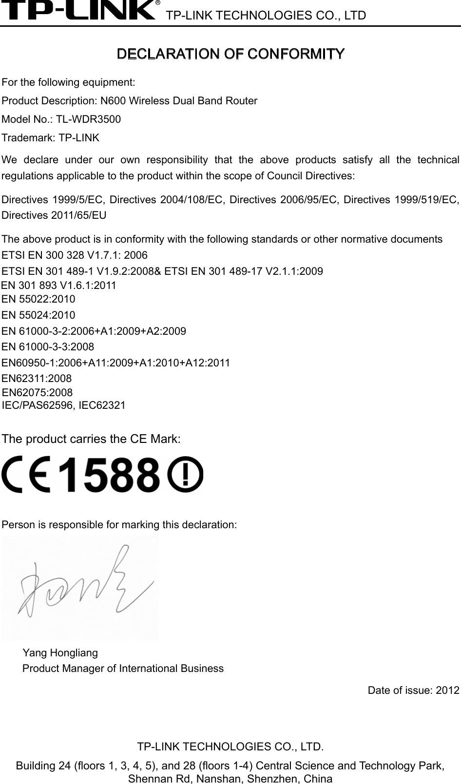  TP-LINK TECHNOLOGIES CO., LTD DECLARATION OF CONFORMITY For the following equipment: Product Description: N600 Wireless Dual Band Router  Model No.: TL-WDR3500 Trademark: TP-LINK We  declare under our own responsibility  that  the  above  products  satisfy  all  the  technical regulations applicable to the product within the scope of Council Directives:     Directives 1999/5/EC, Directives 2004/108/EC, Directives 2006/95/EC, Directives 1999/519/EC, Directives 2011/65/EU The above product is in conformity with the following standards or other normative documents ETSI EN 300 328 V1.7.1: 2006 ETSI EN 301 489-1 V1.9.2:2008&amp; ETSI EN 301 489-17 V2.1.1:2009 EN 55022:2010 EN 55024:2010 EN 61000-3-2:2006+A1:2009+A2:2009 EN 61000-3-3:2008 EN60950-1:2006+A11:2009+A1:2010+A12:2011 EN62311:2008  The product carries the CE Mark:   Person is responsible for marking this declaration:  Yang Hongliang Product Manager of International Business   Date of issue: 2012 TP-LINK TECHNOLOGIES CO., LTD. Building 24 (floors 1, 3, 4, 5), and 28 (floors 1-4) Central Science and Technology Park, Shennan Rd, Nanshan, Shenzhen, China EN 301 893 V1.6.1:2011EN62075:2008IEC/PAS62596, IEC62321