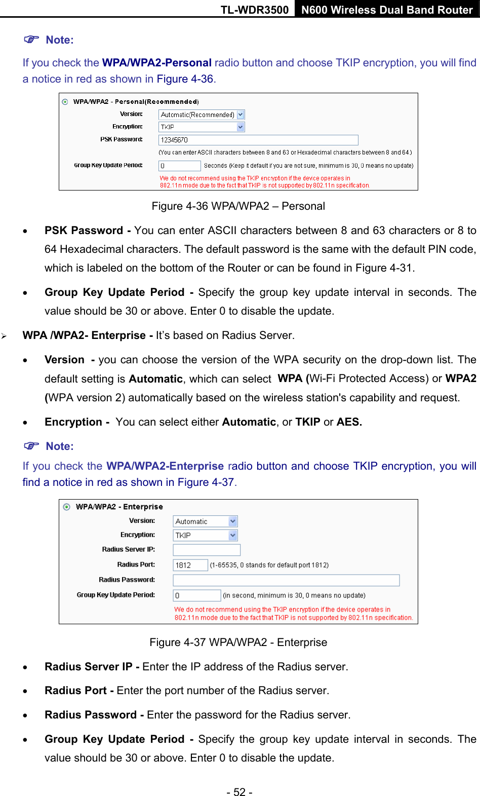 TL-WDR3500 N600 Wireless Dual Band Router - 52 -  Note:  If you check the WPA/WPA2-Personal radio button and choose TKIP encryption, you will find a notice in red as shown in Figure 4-36.  Figure 4-36 WPA/WPA2 – Personal  PSK Password - You can enter ASCII characters between 8 and 63 characters or 8 to 64 Hexadecimal characters. The default password is the same with the default PIN code, which is labeled on the bottom of the Router or can be found in Figure 4-31.  Group Key Update Period - Specify the group key update interval in seconds. The value should be 30 or above. Enter 0 to disable the update.  WPA /WPA2- Enterprise - It’s based on Radius Server.  Version - you can choose the version of the WPA security on the drop-down list. The default setting is Automatic, which can select WPA (Wi-Fi Protected Access) or WPA2 (WPA version 2) automatically based on the wireless station&apos;s capability and request.  Encryption - You can select either Automatic, or TKIP or AES.  Note: If you check the WPA/WPA2-Enterprise radio button and choose TKIP encryption, you will find a notice in red as shown in Figure 4-37.  Figure 4-37 WPA/WPA2 - Enterprise  Radius Server IP - Enter the IP address of the Radius server.  Radius Port - Enter the port number of the Radius server.  Radius Password - Enter the password for the Radius server.  Group Key Update Period - Specify the group key update interval in seconds. The value should be 30 or above. Enter 0 to disable the update. 