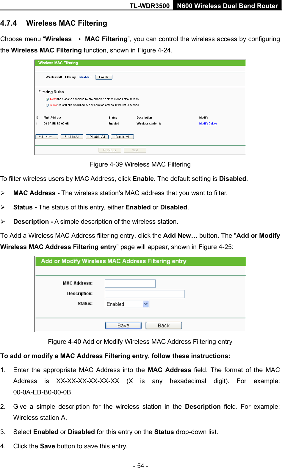 TL-WDR3500 N600 Wireless Dual Band Router - 54 - 4.7.4  Wireless MAC Filtering   Choose menu “Wireless  → MAC Filtering”, you can control the wireless access by configuring the Wireless MAC Filtering function, shown in Figure 4-24.  Figure 4-39 Wireless MAC Filtering To filter wireless users by MAC Address, click Enable. The default setting is Disabled.  MAC Address - The wireless station&apos;s MAC address that you want to filter.    Status - The status of this entry, either Enabled or Disabled.  Description - A simple description of the wireless station.   To Add a Wireless MAC Address filtering entry, click the Add New… button. The &quot;Add or Modify Wireless MAC Address Filtering entry&quot; page will appear, shown in Figure 4-25:  Figure 4-40 Add or Modify Wireless MAC Address Filtering entry To add or modify a MAC Address Filtering entry, follow these instructions: 1.  Enter the appropriate MAC Address into the MAC Address field. The format of the MAC Address is XX-XX-XX-XX-XX-XX (X is any hexadecimal digit). For example: 00-0A-EB-B0-00-0B.  2.  Give a simple description for the wireless station in the Description field. For example: Wireless station A. 3. Select Enabled or Disabled for this entry on the Status drop-down list. 4. Click the Save button to save this entry. 