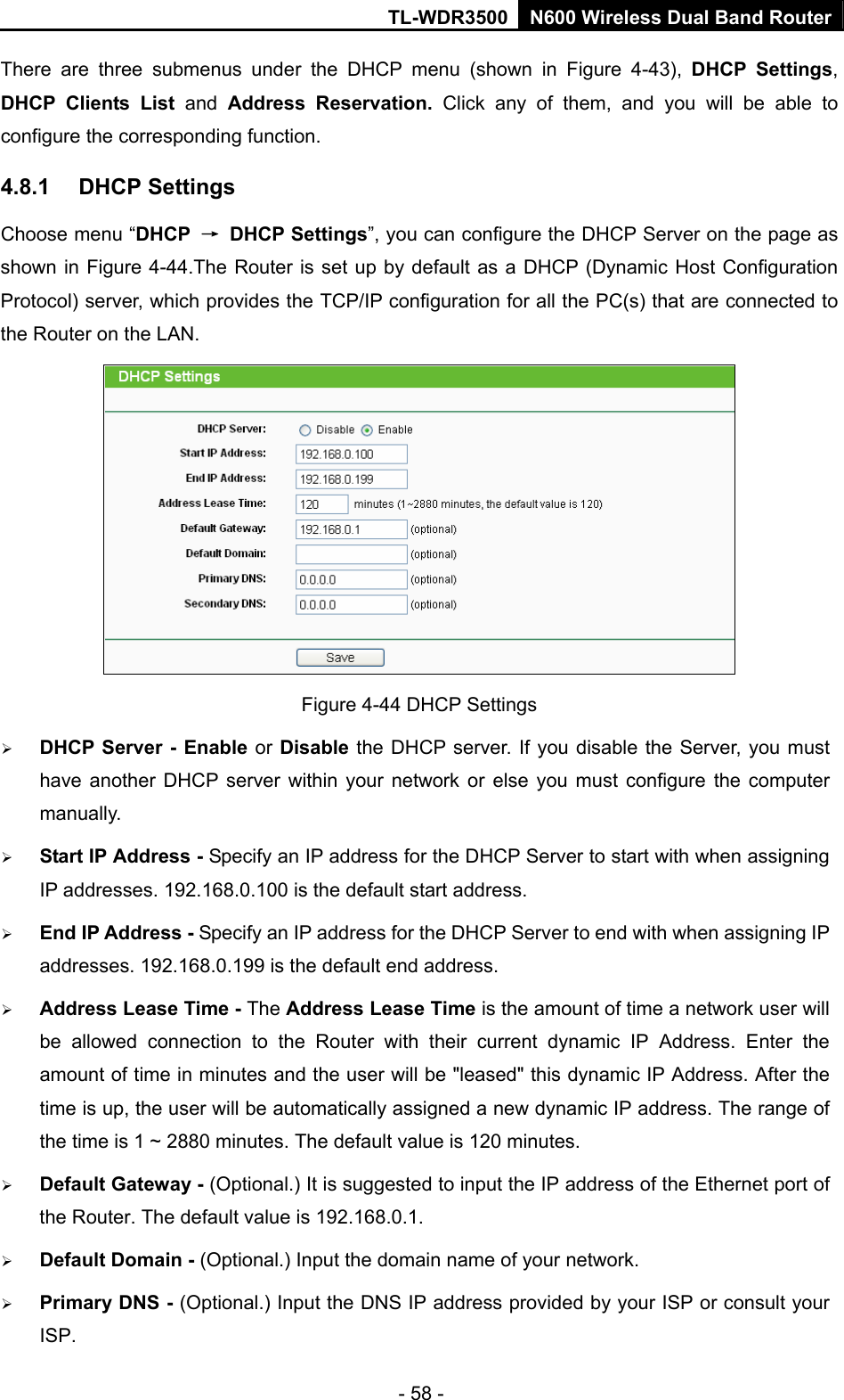 TL-WDR3500 N600 Wireless Dual Band Router - 58 - There are three submenus under the DHCP menu (shown in Figure 4-43),  DHCP Settings, DHCP Clients List and  Address Reservation. Click any of them, and you will be able to configure the corresponding function. 4.8.1  DHCP Settings Choose menu “DHCP  → DHCP Settings”, you can configure the DHCP Server on the page as shown in Figure 4-44.The Router is set up by default as a DHCP (Dynamic Host Configuration Protocol) server, which provides the TCP/IP configuration for all the PC(s) that are connected to the Router on the LAN.    Figure 4-44 DHCP Settings  DHCP Server - Enable or Disable the DHCP server. If you disable the Server, you must have another DHCP server within your network or else you must configure the computer manually.  Start IP Address - Specify an IP address for the DHCP Server to start with when assigning IP addresses. 192.168.0.100 is the default start address.  End IP Address - Specify an IP address for the DHCP Server to end with when assigning IP addresses. 192.168.0.199 is the default end address.  Address Lease Time - The Address Lease Time is the amount of time a network user will be allowed connection to the Router with their current dynamic IP Address. Enter the amount of time in minutes and the user will be &quot;leased&quot; this dynamic IP Address. After the time is up, the user will be automatically assigned a new dynamic IP address. The range of the time is 1 ~ 2880 minutes. The default value is 120 minutes.  Default Gateway - (Optional.) It is suggested to input the IP address of the Ethernet port of the Router. The default value is 192.168.0.1.  Default Domain - (Optional.) Input the domain name of your network.  Primary DNS - (Optional.) Input the DNS IP address provided by your ISP or consult your ISP. 