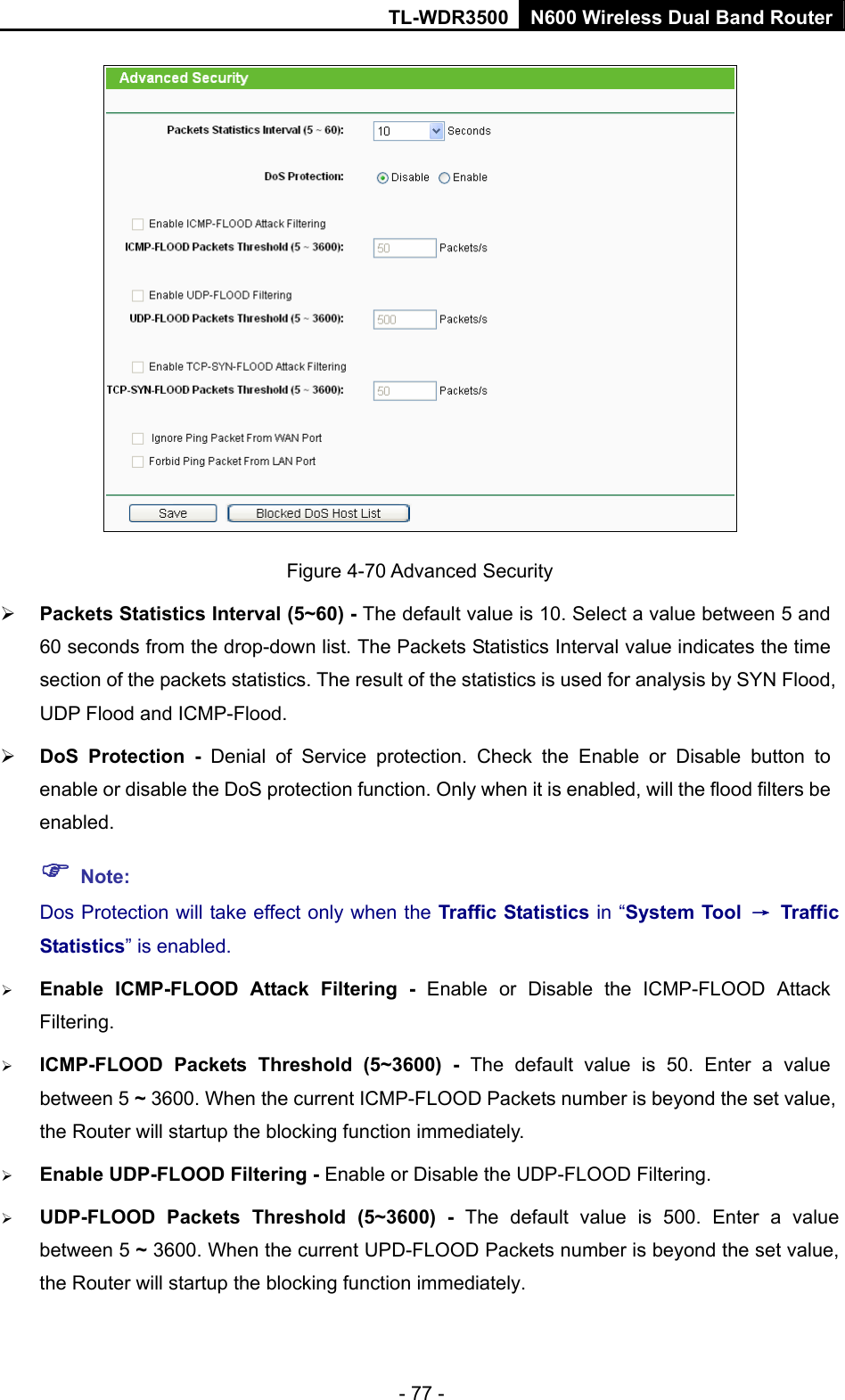TL-WDR3500 N600 Wireless Dual Band Router - 77 -  Figure 4-70 Advanced Security  Packets Statistics Interval (5~60) - The default value is 10. Select a value between 5 and 60 seconds from the drop-down list. The Packets Statistics Interval value indicates the time section of the packets statistics. The result of the statistics is used for analysis by SYN Flood, UDP Flood and ICMP-Flood.  DoS Protection - Denial of Service protection. Check the Enable or Disable button to enable or disable the DoS protection function. Only when it is enabled, will the flood filters be enabled.  Note: Dos Protection will take effect only when the Traffic Statistics in “System Tool  → Traffic Statistics” is enabled.  Enable ICMP-FLOOD Attack Filtering - Enable or Disable the ICMP-FLOOD Attack Filtering.  ICMP-FLOOD Packets Threshold (5~3600) - The default value is 50. Enter a value between 5 ~ 3600. When the current ICMP-FLOOD Packets number is beyond the set value, the Router will startup the blocking function immediately.  Enable UDP-FLOOD Filtering - Enable or Disable the UDP-FLOOD Filtering.  UDP-FLOOD Packets Threshold (5~3600) - The default value is 500. Enter a value between 5 ~ 3600. When the current UPD-FLOOD Packets number is beyond the set value, the Router will startup the blocking function immediately. 