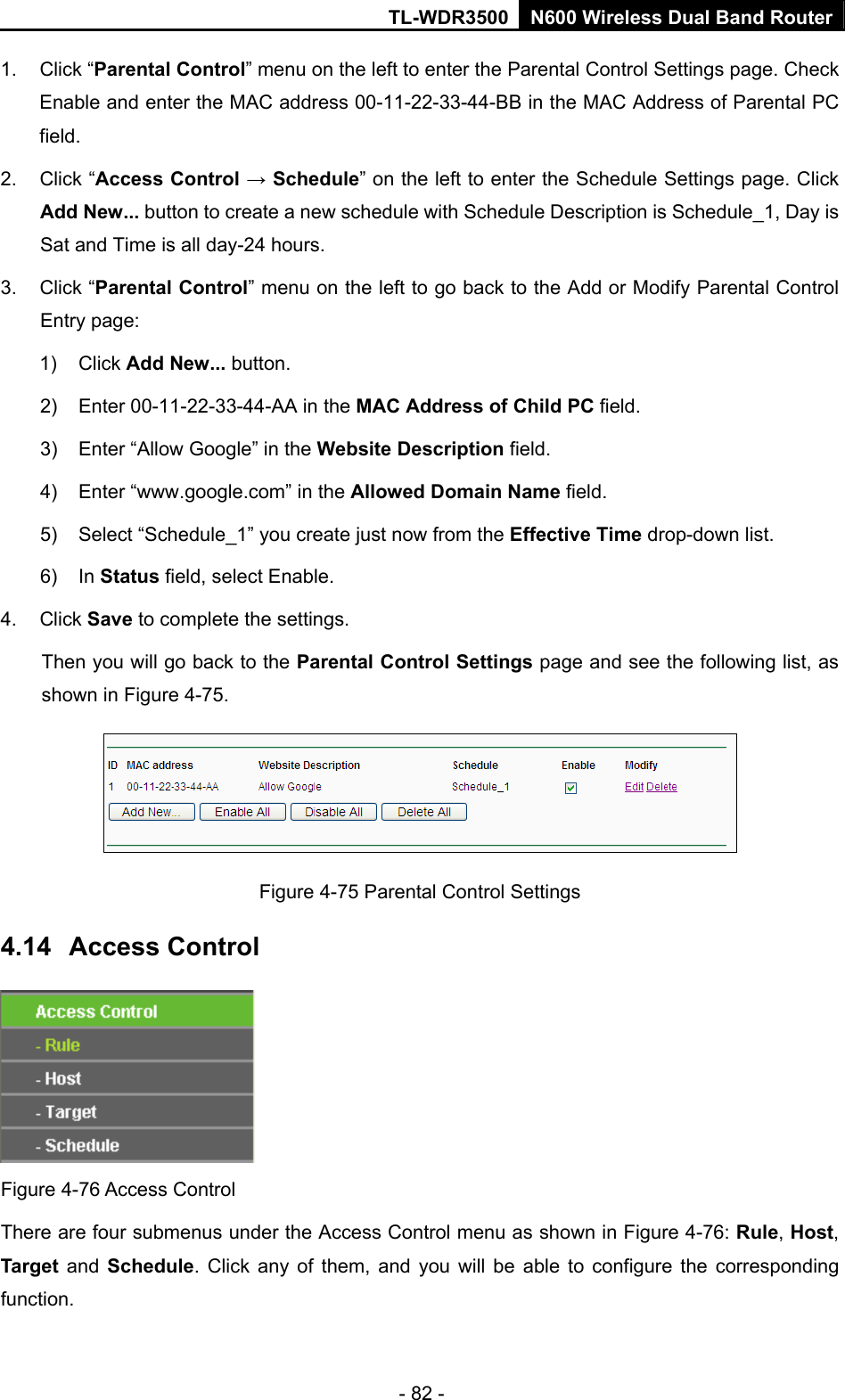 TL-WDR3500 N600 Wireless Dual Band Router - 82 - 1. Click “Parental Control” menu on the left to enter the Parental Control Settings page. Check Enable and enter the MAC address 00-11-22-33-44-BB in the MAC Address of Parental PC field.  2. Click “Access Control → Schedule” on the left to enter the Schedule Settings page. Click Add New... button to create a new schedule with Schedule Description is Schedule_1, Day is Sat and Time is all day-24 hours.   3. Click “Parental Control” menu on the left to go back to the Add or Modify Parental Control Entry page:   1) Click Add New... button.   2)  Enter 00-11-22-33-44-AA in the MAC Address of Child PC field.   3)  Enter “Allow Google” in the Website Description field.   4)  Enter “www.google.com” in the Allowed Domain Name field.   5)  Select “Schedule_1” you create just now from the Effective Time drop-down list.   6) In Status field, select Enable.   4. Click Save to complete the settings. Then you will go back to the Parental Control Settings page and see the following list, as shown in Figure 4-75.  Figure 4-75 Parental Control Settings 4.14  Access Control  Figure 4-76 Access Control There are four submenus under the Access Control menu as shown in Figure 4-76: Rule, Host, Target and Schedule. Click any of them, and you will be able to configure the corresponding function. 