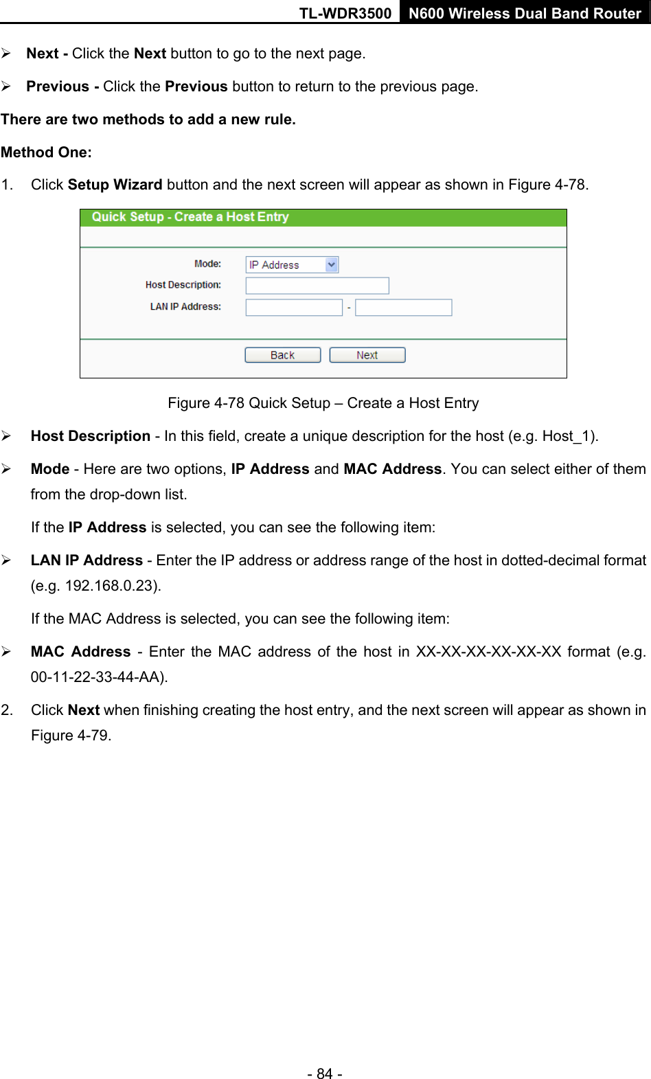TL-WDR3500 N600 Wireless Dual Band Router - 84 -  Next - Click the Next button to go to the next page.  Previous - Click the Previous button to return to the previous page. There are two methods to add a new rule. Method One: 1. Click Setup Wizard button and the next screen will appear as shown in Figure 4-78.  Figure 4-78 Quick Setup – Create a Host Entry  Host Description - In this field, create a unique description for the host (e.g. Host_1).    Mode - Here are two options, IP Address and MAC Address. You can select either of them from the drop-down list.   If the IP Address is selected, you can see the following item:  LAN IP Address - Enter the IP address or address range of the host in dotted-decimal format (e.g. 192.168.0.23).   If the MAC Address is selected, you can see the following item:  MAC Address - Enter the MAC address of the host in XX-XX-XX-XX-XX-XX format (e.g. 00-11-22-33-44-AA).  2. Click Next when finishing creating the host entry, and the next screen will appear as shown in Figure 4-79. 