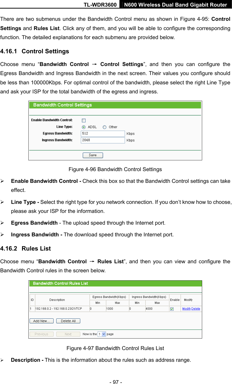 TL-WDR3600 N600 Wireless Dual Band Gigabit Router  - 97 - There are two submenus under the Bandwidth Control menu as shown in Figure 4-95: Control Settings and Rules List. Click any of them, and you will be able to configure the corresponding function. The detailed explanations for each submenu are provided below. 4.16.1  Control Settings Choose menu “Bandwidth Control → Control Settings”, and then you can configure the Egress Bandwidth and Ingress Bandwidth in the next screen. Their values you configure should be less than 100000Kbps. For optimal control of the bandwidth, please select the right Line Type and ask your ISP for the total bandwidth of the egress and ingress.  Figure 4-96 Bandwidth Control Settings ¾ Enable Bandwidth Control - Check this box so that the Bandwidth Control settings can take effect. ¾ Line Type - Select the right type for you network connection. If you don’t know how to choose, please ask your ISP for the information. ¾ Egress Bandwidth - The upload speed through the Internet port. ¾ Ingress Bandwidth - The download speed through the Internet port. 4.16.2  Rules List Choose menu “Bandwidth Control → Rules List”, and then you can view and configure the Bandwidth Control rules in the screen below.  Figure 4-97 Bandwidth Control Rules List ¾ Description - This is the information about the rules such as address range. 