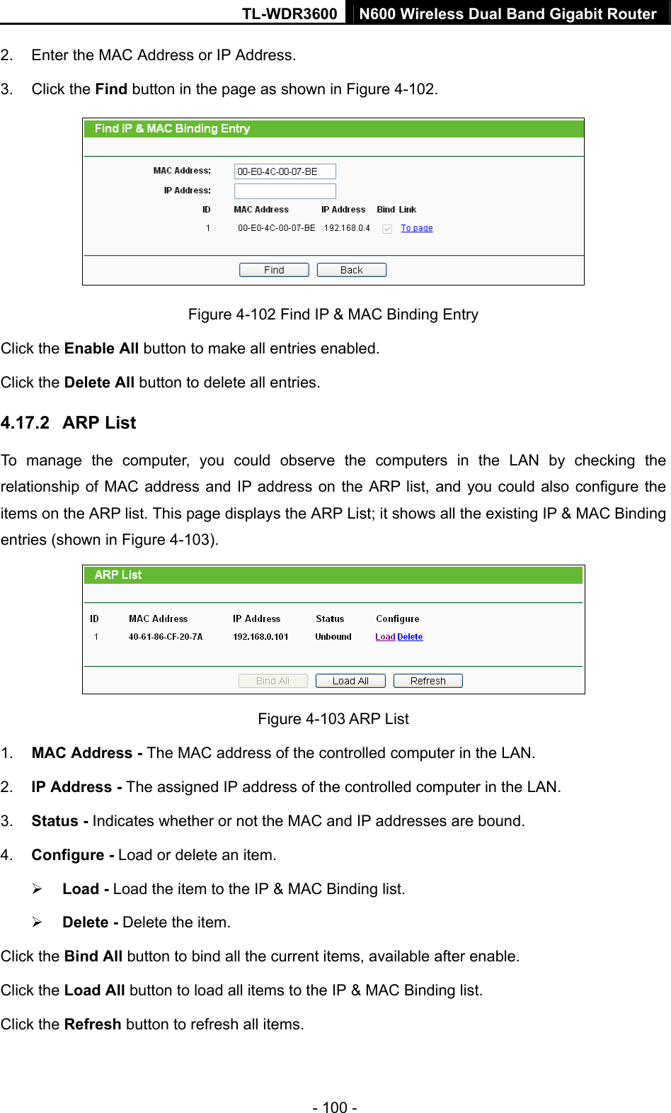 TL-WDR3600 N600 Wireless Dual Band Gigabit Router  - 100 - 2.  Enter the MAC Address or IP Address. 3. Click the Find button in the page as shown in Figure 4-102.  Figure 4-102 Find IP &amp; MAC Binding Entry Click the Enable All button to make all entries enabled. Click the Delete All button to delete all entries. 4.17.2  ARP List To manage the computer, you could observe the computers in the LAN by checking the relationship of MAC address and IP address on the ARP list, and you could also configure the items on the ARP list. This page displays the ARP List; it shows all the existing IP &amp; MAC Binding entries (shown in Figure 4-103).    Figure 4-103 ARP List 1.  MAC Address - The MAC address of the controlled computer in the LAN.   2.  IP Address - The assigned IP address of the controlled computer in the LAN.   3.  Status - Indicates whether or not the MAC and IP addresses are bound. 4.  Configure - Load or delete an item.   ¾ Load - Load the item to the IP &amp; MAC Binding list.   ¾ Delete - Delete the item.   Click the Bind All button to bind all the current items, available after enable. Click the Load All button to load all items to the IP &amp; MAC Binding list. Click the Refresh button to refresh all items. 