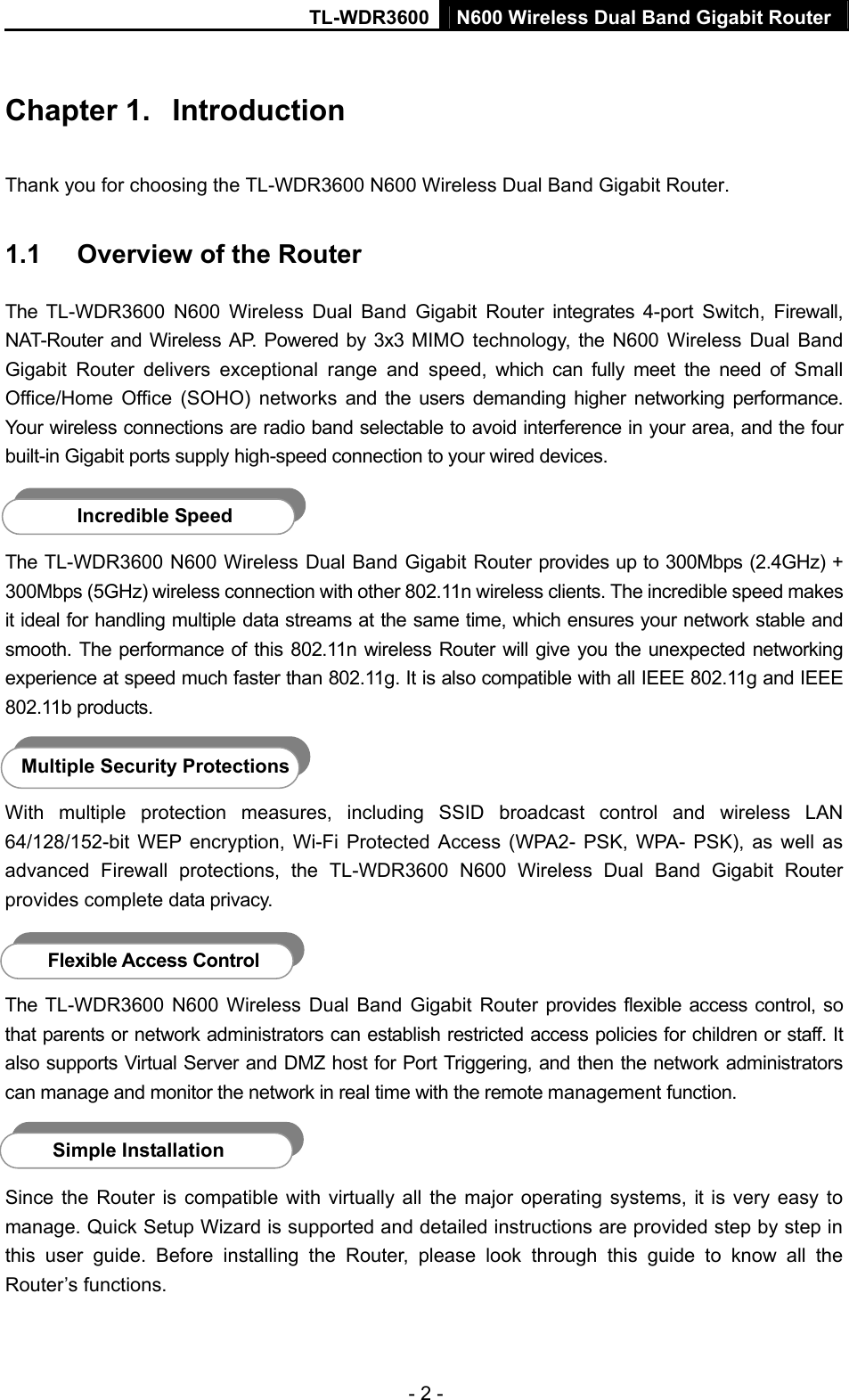TL-WDR3600 N600 Wireless Dual Band Gigabit Router  - 2 - Chapter 1.  Introduction Thank you for choosing the TL-WDR3600 N600 Wireless Dual Band Gigabit Router. 1.1  Overview of the Router The TL-WDR3600 N600 Wireless Dual Band Gigabit Router integrates 4-port Switch, Firewall, NAT-Router and Wireless AP. Powered by 3x3 MIMO technology, the N600 Wireless Dual Band Gigabit Router delivers exceptional range and speed, which can fully meet the need of Small Office/Home Office (SOHO) networks and the users demanding higher networking performance. Your wireless connections are radio band selectable to avoid interference in your area, and the four built-in Gigabit ports supply high-speed connection to your wired devices.    Incredible Speed The TL-WDR3600 N600 Wireless Dual Band Gigabit Router provides up to 300Mbps (2.4GHz) + 300Mbps (5GHz) wireless connection with other 802.11n wireless clients. The incredible speed makes it ideal for handling multiple data streams at the same time, which ensures your network stable and smooth. The performance of this 802.11n wireless Router will give you the unexpected networking experience at speed much faster than 802.11g. It is also compatible with all IEEE 802.11g and IEEE 802.11b products.  Multiple Security Protections With multiple protection measures, including SSID broadcast control and wireless LAN 64/128/152-bit WEP encryption, Wi-Fi Protected Access (WPA2- PSK, WPA- PSK), as well as advanced Firewall protections, the TL-WDR3600 N600 Wireless Dual Band Gigabit Router provides complete data privacy.    Flexible Access Control The TL-WDR3600 N600 Wireless Dual Band Gigabit Router provides flexible access control, so that parents or network administrators can establish restricted access policies for children or staff. It also supports Virtual Server and DMZ host for Port Triggering, and then the network administrators can manage and monitor the network in real time with the remote management function.    Simple Installation Since the Router is compatible with virtually all the major operating systems, it is very easy to manage. Quick Setup Wizard is supported and detailed instructions are provided step by step in this user guide. Before installing the Router, please look through this guide to know all the Router’s functions. 