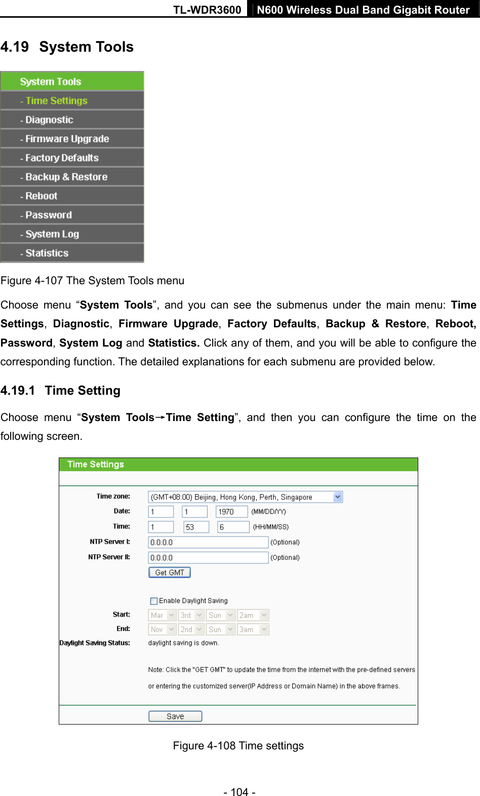TL-WDR3600 N600 Wireless Dual Band Gigabit Router  - 104 - 4.19  System Tools  Figure 4-107 The System Tools menu Choose menu “System Tools”, and you can see the submenus under the main menu: Time Settings,  Diagnostic,  Firmware Upgrade,  Factory Defaults,  Backup &amp; Restore,  Reboot, Password, System Log and Statistics. Click any of them, and you will be able to configure the corresponding function. The detailed explanations for each submenu are provided below. 4.19.1  Time Setting Choose menu “System Tools→Time Setting”, and then you can configure the time on the following screen.  Figure 4-108 Time settings 