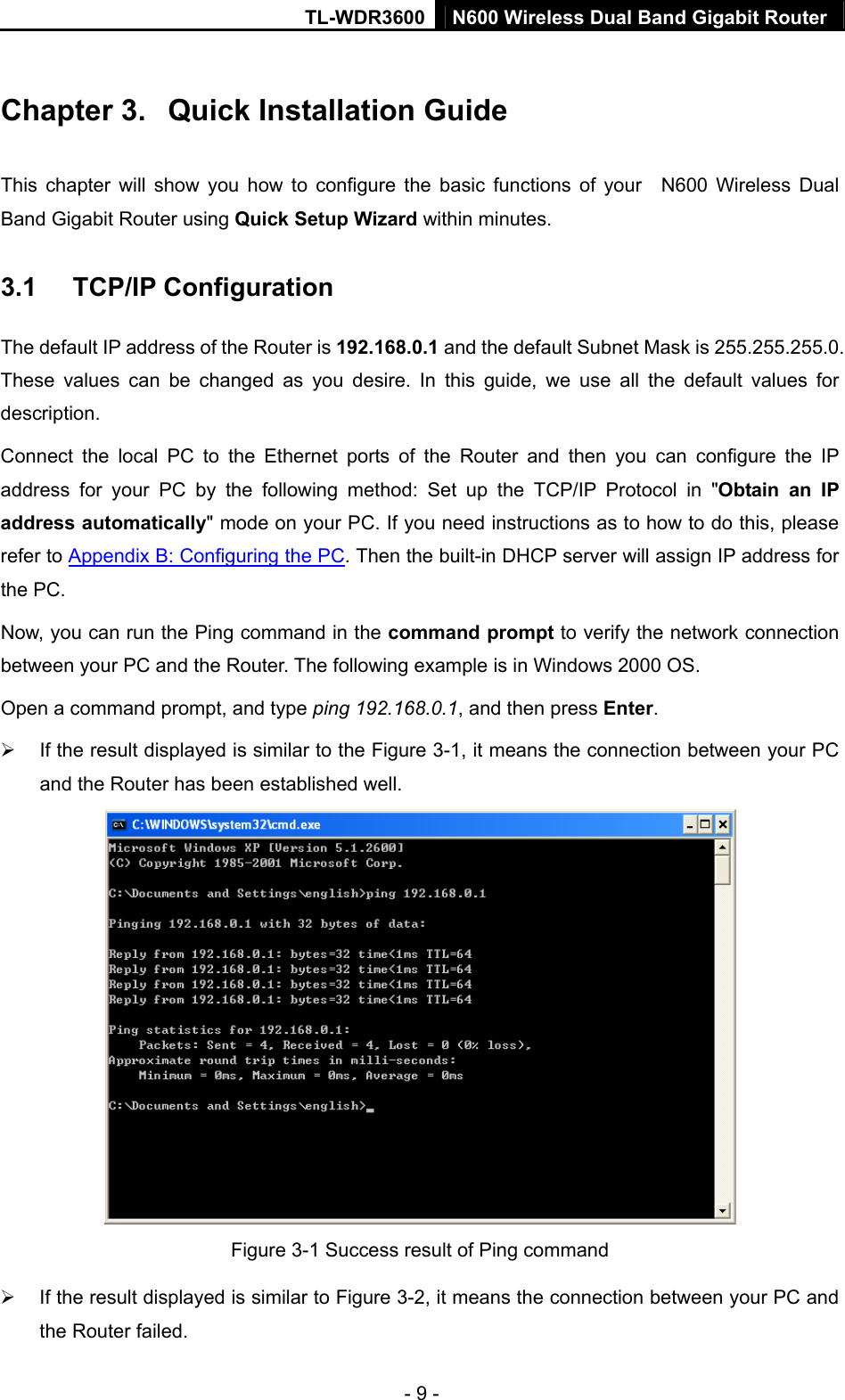 TL-WDR3600 N600 Wireless Dual Band Gigabit Router  - 9 - Chapter 3.  Quick Installation Guide This chapter will show you how to configure the basic functions of your  N600 Wireless Dual Band Gigabit Router using Quick Setup Wizard within minutes. 3.1  TCP/IP Configuration The default IP address of the Router is 192.168.0.1 and the default Subnet Mask is 255.255.255.0. These values can be changed as you desire. In this guide, we use all the default values for description. Connect the local PC to the Ethernet ports of the Router and then you can configure the IP address for your PC by the following method: Set up the TCP/IP Protocol in &quot;Obtain an IP address automatically&quot; mode on your PC. If you need instructions as to how to do this, please refer to Appendix B: Configuring the PC. Then the built-in DHCP server will assign IP address for the PC. Now, you can run the Ping command in the command prompt to verify the network connection between your PC and the Router. The following example is in Windows 2000 OS. Open a command prompt, and type ping 192.168.0.1, and then press Enter. ¾  If the result displayed is similar to the Figure 3-1, it means the connection between your PC and the Router has been established well.    Figure 3-1 Success result of Ping command ¾  If the result displayed is similar to Figure 3-2, it means the connection between your PC and the Router failed.   