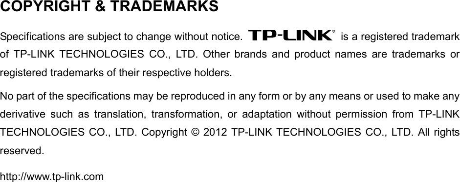  COPYRIGHT &amp; TRADEMARKS Specifications are subject to change without notice.    is a registered trademark of TP-LINK TECHNOLOGIES CO., LTD. Other brands and product names are trademarks or registered trademarks of their respective holders. No part of the specifications may be reproduced in any form or by any means or used to make any derivative such as translation, transformation, or adaptation without permission from TP-LINK TECHNOLOGIES CO., LTD. Copyright © 2012 TP-LINK TECHNOLOGIES CO., LTD. All rights reserved. http://www.tp-link.com  