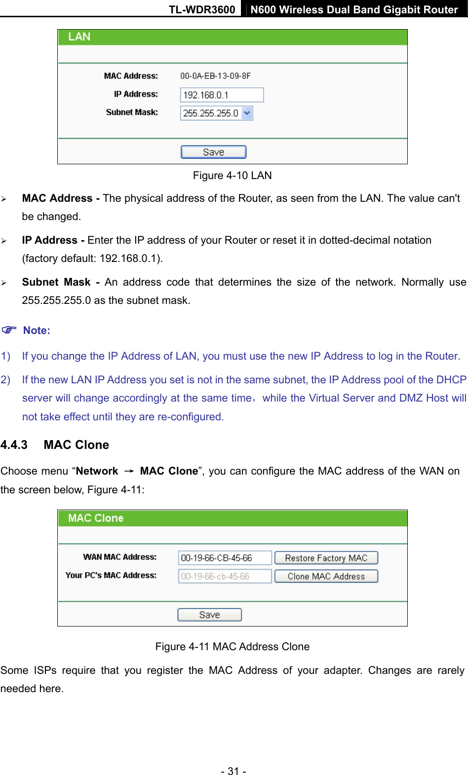 TL-WDR3600 N600 Wireless Dual Band Gigabit Router  - 31 -  Figure 4-10 LAN ¾ MAC Address - The physical address of the Router, as seen from the LAN. The value can&apos;t be changed. ¾ IP Address - Enter the IP address of your Router or reset it in dotted-decimal notation (factory default: 192.168.0.1). ¾ Subnet Mask - An address code that determines the size of the network. Normally use 255.255.255.0 as the subnet mask.   ) Note: 1)  If you change the IP Address of LAN, you must use the new IP Address to log in the Router.   2)  If the new LAN IP Address you set is not in the same subnet, the IP Address pool of the DHCP server will change accordingly at the same time，while the Virtual Server and DMZ Host will not take effect until they are re-configured. 4.4.3  MAC Clone Choose menu “Network  → MAC Clone”, you can configure the MAC address of the WAN on the screen below, Figure 4-11:  Figure 4-11 MAC Address Clone Some ISPs require that you register the MAC Address of your adapter. Changes are rarely needed here. 