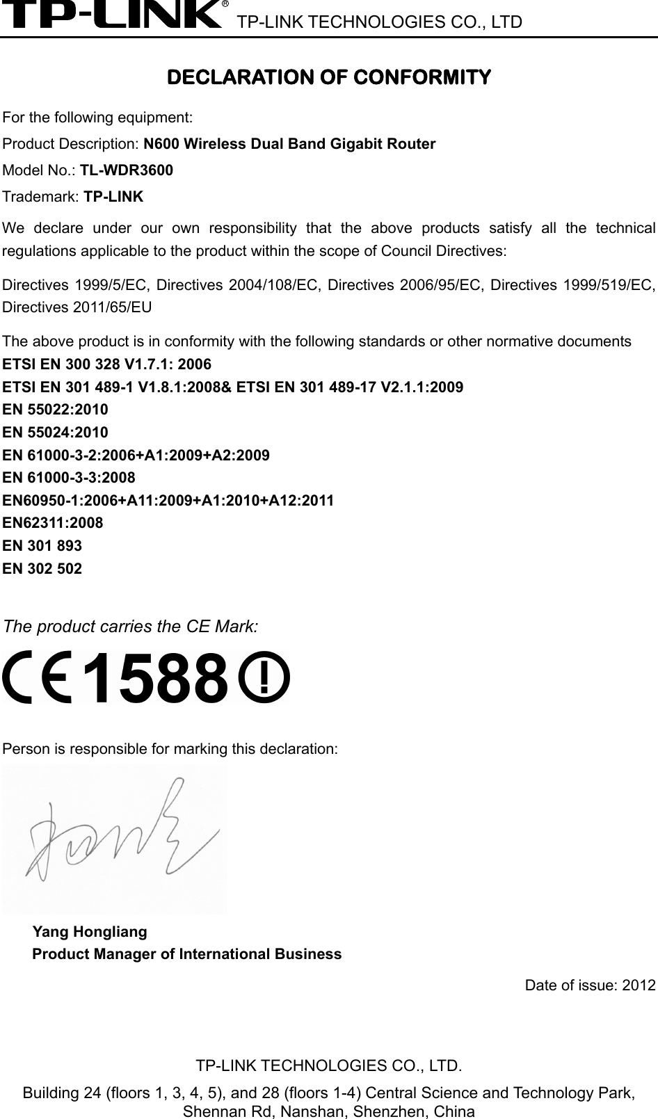  TP-LINK TECHNOLOGIES CO., LTD DECLARATION OF CONFORMITY For the following equipment: Product Description: N600 Wireless Dual Band Gigabit Router Model No.: TL-WDR3600 Trademark: TP-LINK We declare under our own responsibility that the above products satisfy all the technical regulations applicable to the product within the scope of Council Directives:     Directives 1999/5/EC, Directives 2004/108/EC, Directives 2006/95/EC, Directives 1999/519/EC, Directives 2011/65/EU The above product is in conformity with the following standards or other normative documents ETSI EN 300 328 V1.7.1: 2006 ETSI EN 301 489-1 V1.8.1:2008&amp; ETSI EN 301 489-17 V2.1.1:2009 EN 55022:2010 EN 55024:2010 EN 61000-3-2:2006+A1:2009+A2:2009 EN 61000-3-3:2008 EN60950-1:2006+A11:2009+A1:2010+A12:2011 EN62311:2008 EN 301 893 EN 302 502  The product carries the CE Mark:   Person is responsible for marking this declaration:  Yang Hongliang Product Manager of International Business   Date of issue: 2012 TP-LINK TECHNOLOGIES CO., LTD. Building 24 (floors 1, 3, 4, 5), and 28 (floors 1-4) Central Science and Technology Park, Shennan Rd, Nanshan, Shenzhen, China 
