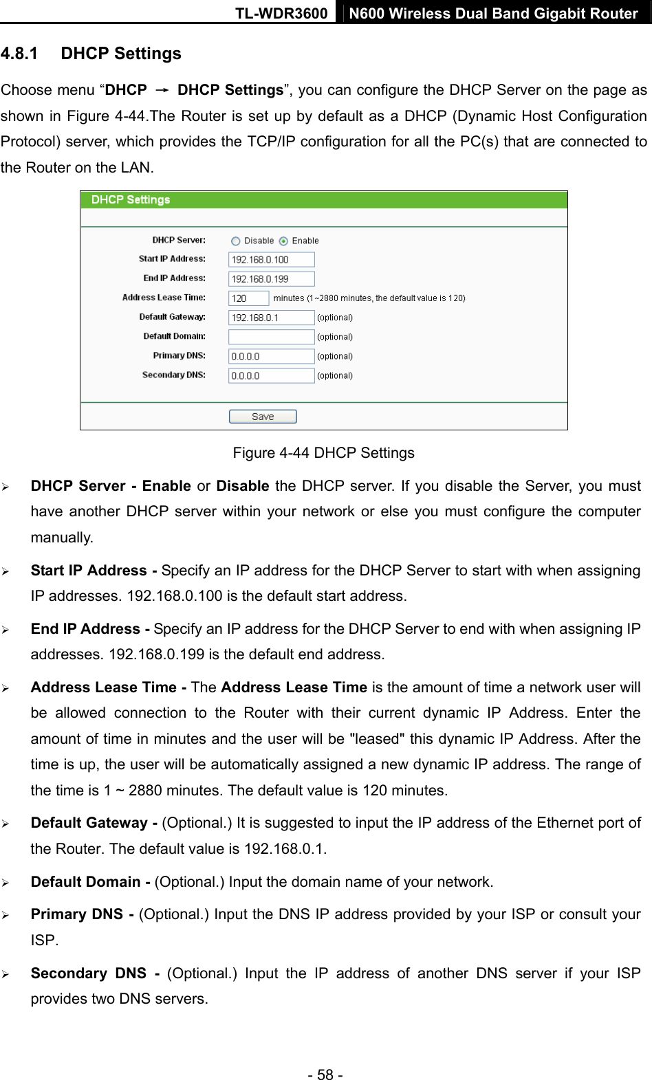 TL-WDR3600 N600 Wireless Dual Band Gigabit Router  - 58 - 4.8.1  DHCP Settings Choose menu “DHCP  → DHCP Settings”, you can configure the DHCP Server on the page as shown in Figure 4-44.The Router is set up by default as a DHCP (Dynamic Host Configuration Protocol) server, which provides the TCP/IP configuration for all the PC(s) that are connected to the Router on the LAN.    Figure 4-44 DHCP Settings ¾ DHCP Server - Enable or Disable the DHCP server. If you disable the Server, you must have another DHCP server within your network or else you must configure the computer manually. ¾ Start IP Address - Specify an IP address for the DHCP Server to start with when assigning IP addresses. 192.168.0.100 is the default start address. ¾ End IP Address - Specify an IP address for the DHCP Server to end with when assigning IP addresses. 192.168.0.199 is the default end address. ¾ Address Lease Time - The Address Lease Time is the amount of time a network user will be allowed connection to the Router with their current dynamic IP Address. Enter the amount of time in minutes and the user will be &quot;leased&quot; this dynamic IP Address. After the time is up, the user will be automatically assigned a new dynamic IP address. The range of the time is 1 ~ 2880 minutes. The default value is 120 minutes. ¾ Default Gateway - (Optional.) It is suggested to input the IP address of the Ethernet port of the Router. The default value is 192.168.0.1. ¾ Default Domain - (Optional.) Input the domain name of your network. ¾ Primary DNS - (Optional.) Input the DNS IP address provided by your ISP or consult your ISP. ¾ Secondary DNS - (Optional.) Input the IP address of another DNS server if your ISP provides two DNS servers. 