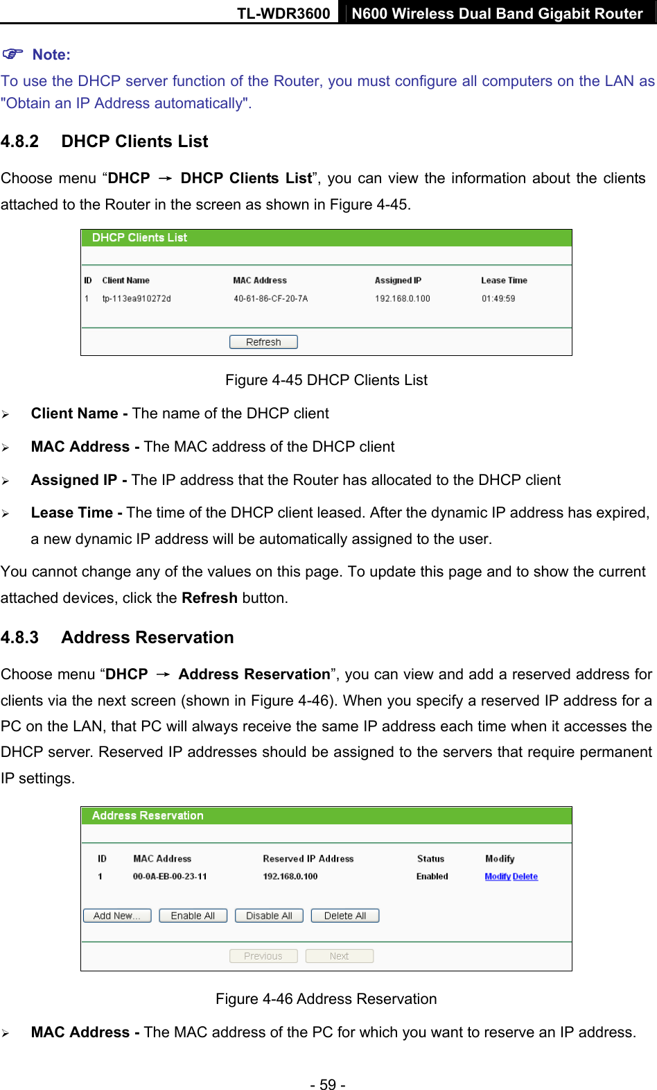 TL-WDR3600 N600 Wireless Dual Band Gigabit Router  - 59 - ) Note: To use the DHCP server function of the Router, you must configure all computers on the LAN as &quot;Obtain an IP Address automatically&quot;. 4.8.2  DHCP Clients List Choose menu “DHCP  →  DHCP Clients List”, you can view the information about the clients attached to the Router in the screen as shown in Figure 4-45.  Figure 4-45 DHCP Clients List ¾ Client Name - The name of the DHCP client   ¾ MAC Address - The MAC address of the DHCP client   ¾ Assigned IP - The IP address that the Router has allocated to the DHCP client ¾ Lease Time - The time of the DHCP client leased. After the dynamic IP address has expired, a new dynamic IP address will be automatically assigned to the user.     You cannot change any of the values on this page. To update this page and to show the current attached devices, click the Refresh button. 4.8.3  Address Reservation Choose menu “DHCP  → Address Reservation”, you can view and add a reserved address for clients via the next screen (shown in Figure 4-46). When you specify a reserved IP address for a PC on the LAN, that PC will always receive the same IP address each time when it accesses the DHCP server. Reserved IP addresses should be assigned to the servers that require permanent IP settings.    Figure 4-46 Address Reservation ¾ MAC Address - The MAC address of the PC for which you want to reserve an IP address. 