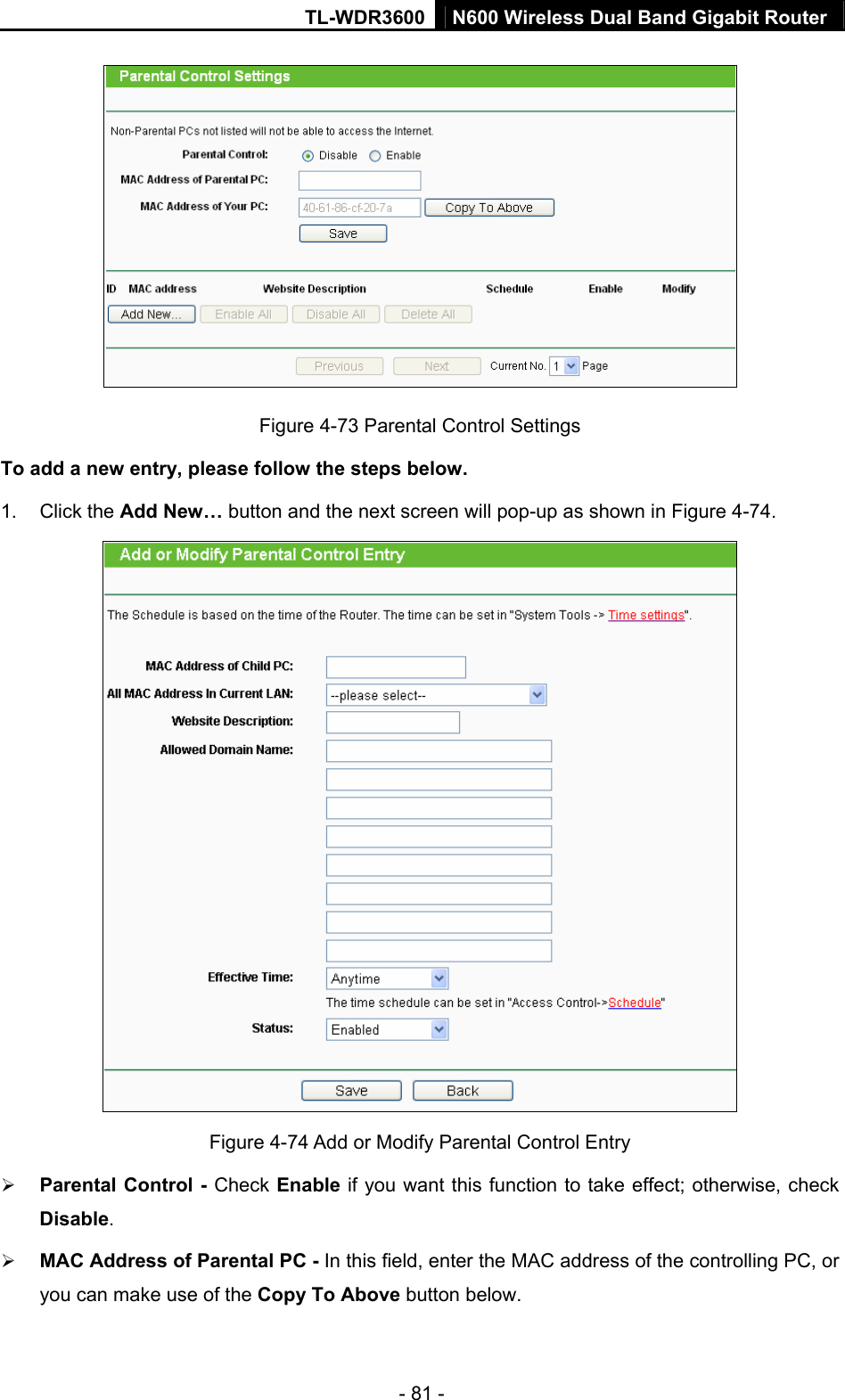 TL-WDR3600 N600 Wireless Dual Band Gigabit Router  - 81 -  Figure 4-73 Parental Control Settings To add a new entry, please follow the steps below. 1. Click the Add New… button and the next screen will pop-up as shown in Figure 4-74.  Figure 4-74 Add or Modify Parental Control Entry ¾ Parental Control - Check Enable if you want this function to take effect; otherwise, check Disable.  ¾ MAC Address of Parental PC - In this field, enter the MAC address of the controlling PC, or you can make use of the Copy To Above button below.   