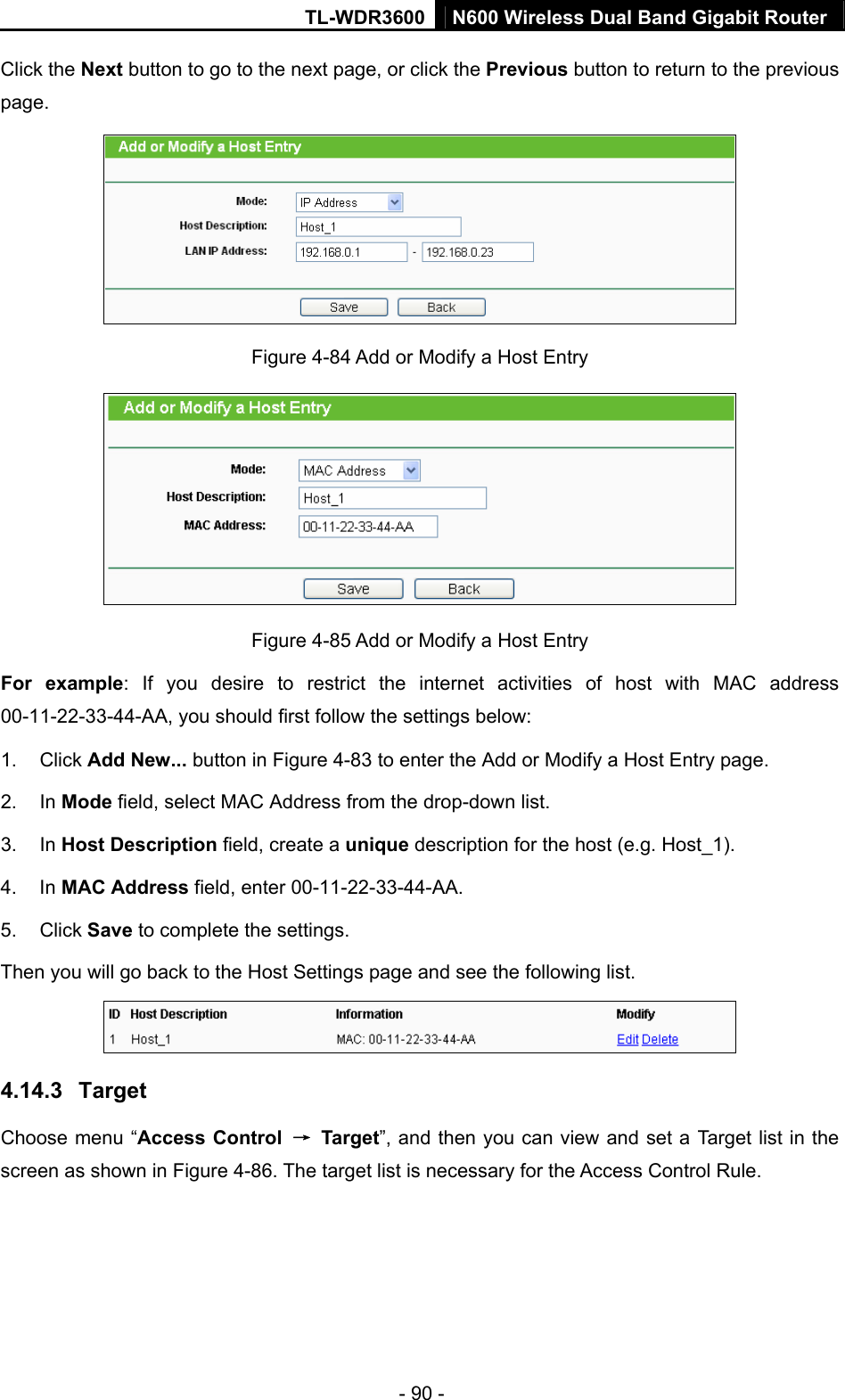 TL-WDR3600 N600 Wireless Dual Band Gigabit Router  - 90 - Click the Next button to go to the next page, or click the Previous button to return to the previous page.  Figure 4-84 Add or Modify a Host Entry  Figure 4-85 Add or Modify a Host Entry For example: If you desire to restrict the internet activities of host with MAC address 00-11-22-33-44-AA, you should first follow the settings below:   1. Click Add New... button in Figure 4-83 to enter the Add or Modify a Host Entry page.   2. In Mode field, select MAC Address from the drop-down list.   3. In Host Description field, create a unique description for the host (e.g. Host_1).   4. In MAC Address field, enter 00-11-22-33-44-AA.   5. Click Save to complete the settings.   Then you will go back to the Host Settings page and see the following list.  4.14.3  Target Choose menu “Access Control  → Target”, and then you can view and set a Target list in the screen as shown in Figure 4-86. The target list is necessary for the Access Control Rule. 