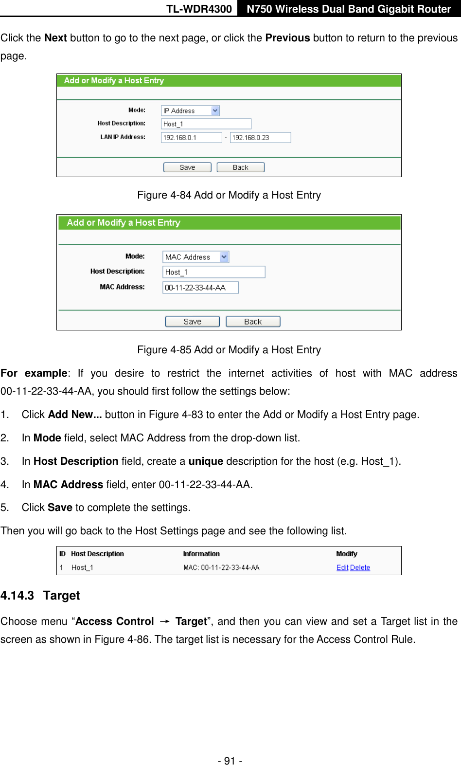 TL-WDR4300 N750 Wireless Dual Band Gigabit Router  - 91 - Click the Next button to go to the next page, or click the Previous button to return to the previous page.  Figure 4-84 Add or Modify a Host Entry  Figure 4-85 Add or Modify a Host Entry For  example:  If  you  desire  to  restrict  the  internet  activities  of  host  with  MAC  address 00-11-22-33-44-AA, you should first follow the settings below:   1.  Click Add New... button in Figure 4-83 to enter the Add or Modify a Host Entry page.   2.  In Mode field, select MAC Address from the drop-down list.   3.  In Host Description field, create a unique description for the host (e.g. Host_1).   4.  In MAC Address field, enter 00-11-22-33-44-AA.   5.  Click Save to complete the settings.   Then you will go back to the Host Settings page and see the following list.  4.14.3  Target Choose menu “Access Control  →  Target”, and then you can view and set a Target list in the screen as shown in Figure 4-86. The target list is necessary for the Access Control Rule. 