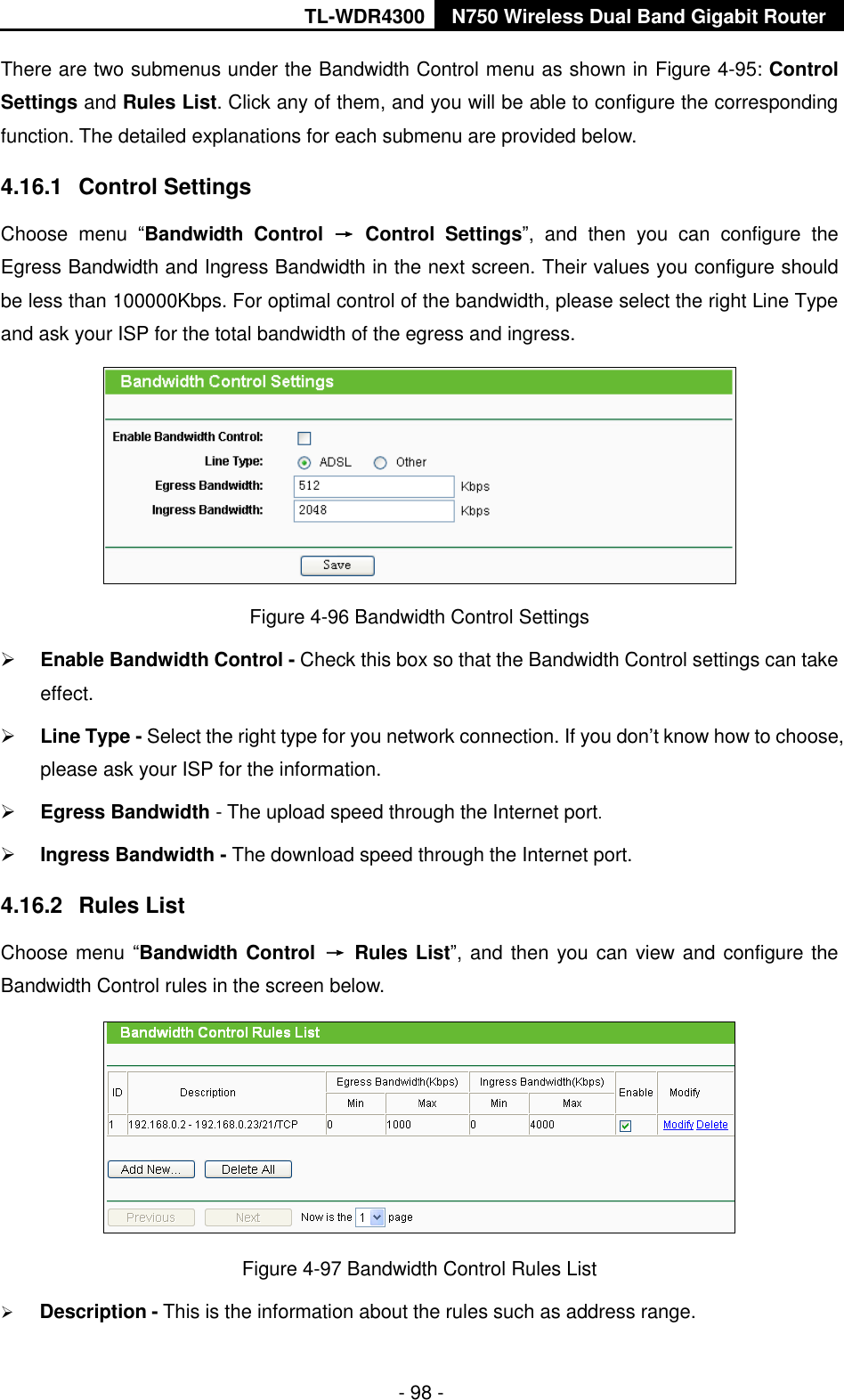 TL-WDR4300 N750 Wireless Dual Band Gigabit Router  - 98 - There are two submenus under the Bandwidth Control menu as shown in Figure 4-95: Control Settings and Rules List. Click any of them, and you will be able to configure the corresponding function. The detailed explanations for each submenu are provided below. 4.16.1  Control Settings Choose  menu  “Bandwidth  Control  →  Control  Settings”,  and  then  you  can  configure  the Egress Bandwidth and Ingress Bandwidth in the next screen. Their values you configure should be less than 100000Kbps. For optimal control of the bandwidth, please select the right Line Type and ask your ISP for the total bandwidth of the egress and ingress.  Figure 4-96 Bandwidth Control Settings  Enable Bandwidth Control - Check this box so that the Bandwidth Control settings can take effect.  Line Type - Select the right type for you network connection. If you don’t know how to choose, please ask your ISP for the information.  Egress Bandwidth - The upload speed through the Internet port.  Ingress Bandwidth - The download speed through the Internet port. 4.16.2  Rules List Choose menu “Bandwidth Control  →  Rules List”, and then you can view and configure the Bandwidth Control rules in the screen below.  Figure 4-97 Bandwidth Control Rules List  Description - This is the information about the rules such as address range. 