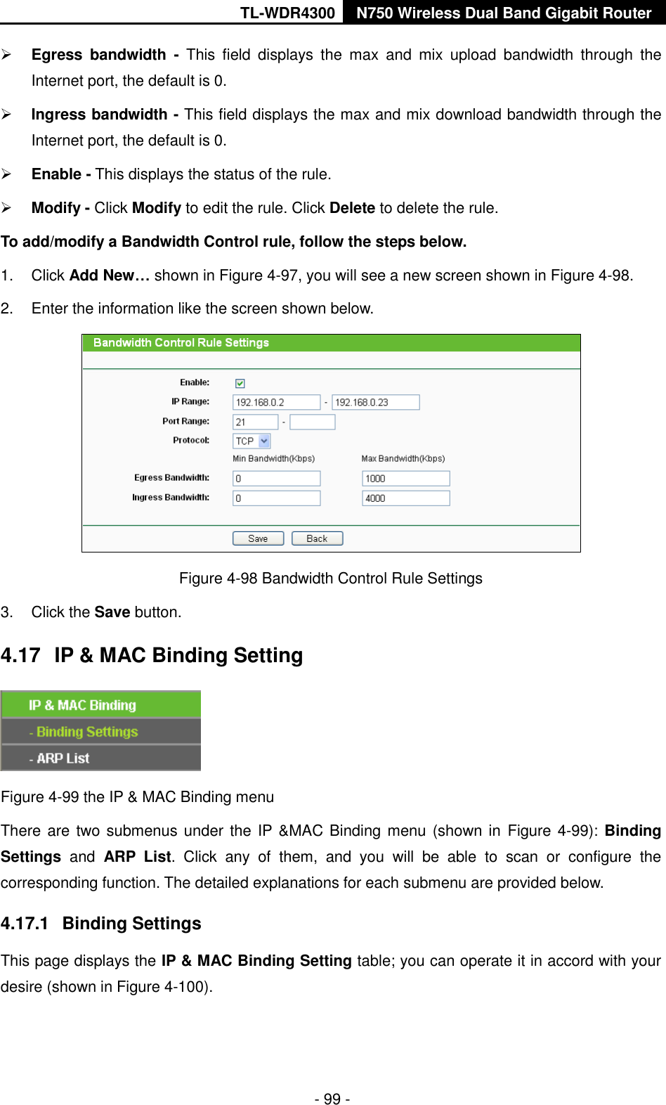 TL-WDR4300 N750 Wireless Dual Band Gigabit Router  - 99 -  Egress  bandwidth  -  This  field  displays  the  max  and  mix  upload  bandwidth  through  the Internet port, the default is 0.  Ingress bandwidth - This field displays the max and mix download bandwidth through the Internet port, the default is 0.  Enable - This displays the status of the rule.  Modify - Click Modify to edit the rule. Click Delete to delete the rule. To add/modify a Bandwidth Control rule, follow the steps below. 1.  Click Add New… shown in Figure 4-97, you will see a new screen shown in Figure 4-98. 2.  Enter the information like the screen shown below.  Figure 4-98 Bandwidth Control Rule Settings 3.  Click the Save button. 4.17  IP &amp; MAC Binding Setting  Figure 4-99 the IP &amp; MAC Binding menu There are two submenus under the IP &amp;MAC Binding menu (shown in Figure 4-99): Binding Settings  and  ARP  List.  Click  any  of  them,  and  you  will  be  able  to  scan  or  configure  the corresponding function. The detailed explanations for each submenu are provided below. 4.17.1  Binding Settings This page displays the IP &amp; MAC Binding Setting table; you can operate it in accord with your desire (shown in Figure 4-100).   