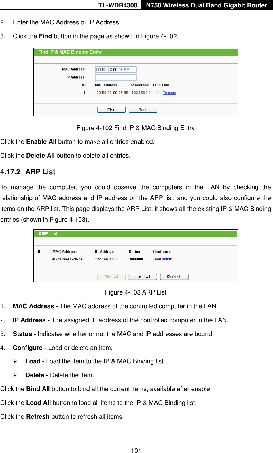 TL-WDR4300 N750 Wireless Dual Band Gigabit Router  - 101 - 2.  Enter the MAC Address or IP Address. 3.  Click the Find button in the page as shown in Figure 4-102.  Figure 4-102 Find IP &amp; MAC Binding Entry Click the Enable All button to make all entries enabled. Click the Delete All button to delete all entries. 4.17.2  ARP List To  manage  the  computer,  you  could  observe  the  computers  in  the  LAN  by  checking  the relationship of MAC address and IP address on the ARP list, and you could also configure the items on the ARP list. This page displays the ARP List; it shows all the existing IP &amp; MAC Binding entries (shown in Figure 4-103).      Figure 4-103 ARP List 1. MAC Address - The MAC address of the controlled computer in the LAN.   2. IP Address - The assigned IP address of the controlled computer in the LAN.   3. Status - Indicates whether or not the MAC and IP addresses are bound. 4. Configure - Load or delete an item.    Load - Load the item to the IP &amp; MAC Binding list.    Delete - Delete the item.   Click the Bind All button to bind all the current items, available after enable. Click the Load All button to load all items to the IP &amp; MAC Binding list. Click the Refresh button to refresh all items. 