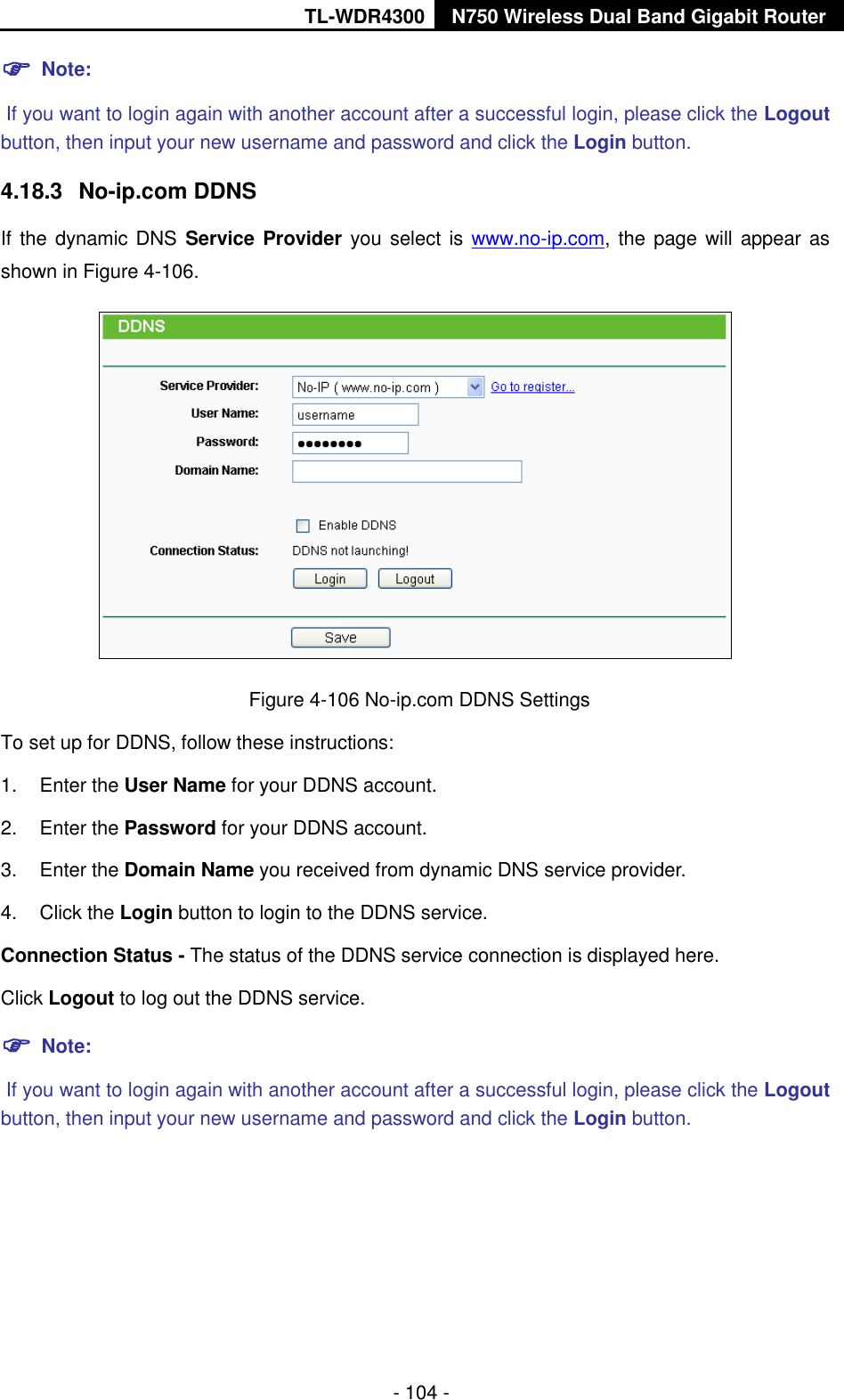 TL-WDR4300 N750 Wireless Dual Band Gigabit Router  - 104 -  Note:  If you want to login again with another account after a successful login, please click the Logout button, then input your new username and password and click the Login button. 4.18.3  No-ip.com DDNS If the dynamic DNS Service Provider you select is  www.no-ip.com, the page will appear as shown in Figure 4-106.  Figure 4-106 No-ip.com DDNS Settings To set up for DDNS, follow these instructions: 1.  Enter the User Name for your DDNS account.   2.  Enter the Password for your DDNS account.   3.  Enter the Domain Name you received from dynamic DNS service provider.   4.  Click the Login button to login to the DDNS service.   Connection Status - The status of the DDNS service connection is displayed here. Click Logout to log out the DDNS service.  Note:  If you want to login again with another account after a successful login, please click the Logout button, then input your new username and password and click the Login button. 